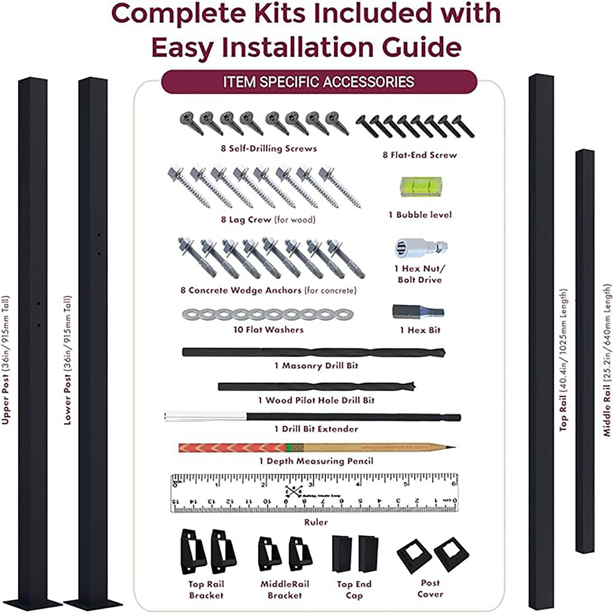 Complete Kits Included with Easy Installation Guide

ITEM SPECIFIC ACCESSORIES

- 8 Self-Drilling Screws
- 8 Flat-End Screw
- 8 Lag Crew (for wood)
- 1 Bubble level
- 15mm (36in/915mm) Post Upper
- 915mm Post Lower
- 8 Concrete Wedge Anchors (for concrete)
- 10 Flat Washers
- 1 Masonry Drill Bit
- 1 Wood Pilot Hole Drill Bit
- 1 Drill Bit Extender
- 1 Hex Nut/ Bolt Drive
- 1 Hex Bit
- 1 Depth Measuring Pencil
- 1 Ruler
- Top Rail Bracket
- Middle Rail Bracket
- Top End Cap
- Post Cover