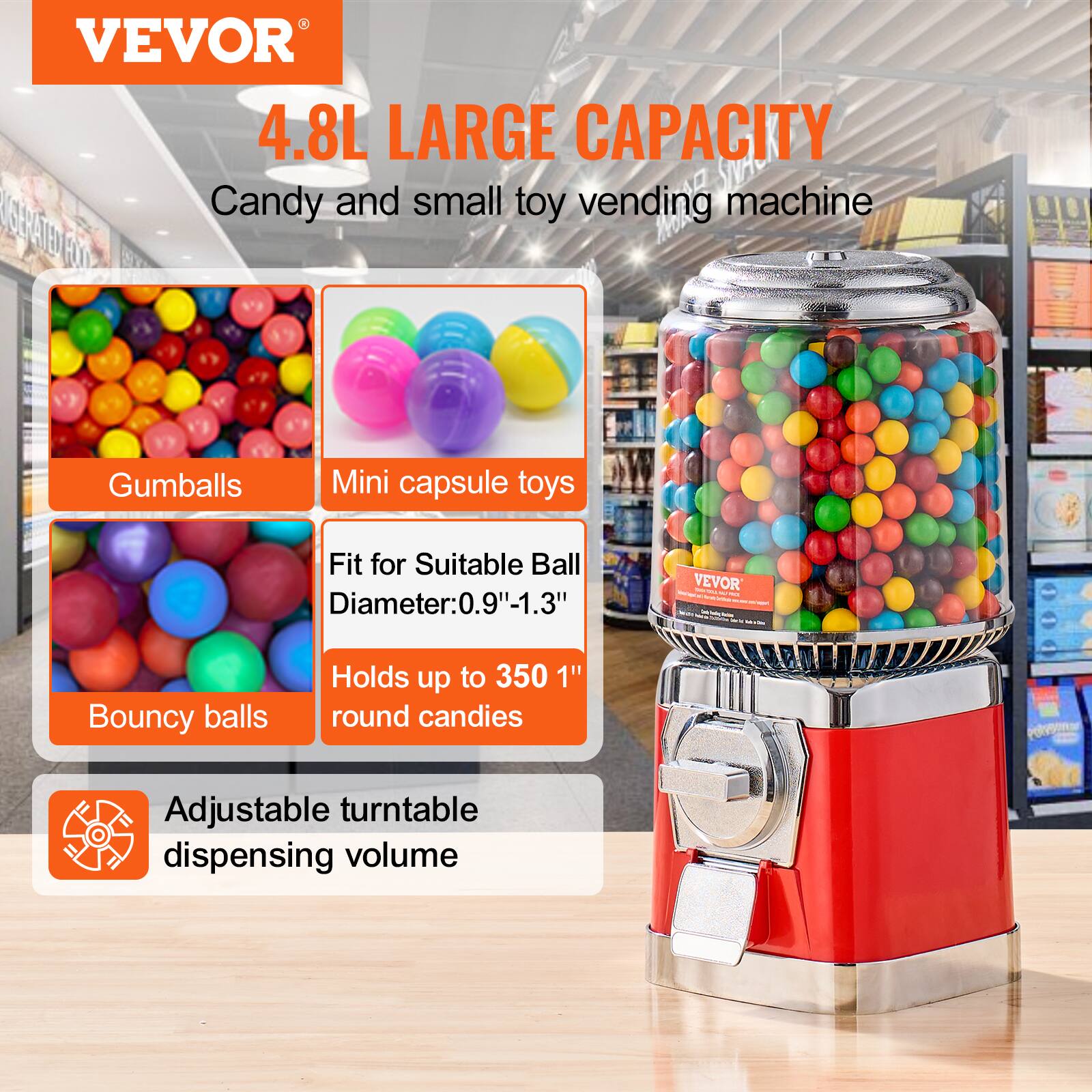 VEVOR  
4.8L LARGE CAPACITY  
Candy and small toy vending machine  

- Gumballs  
- Mini capsule toys  
- Bouncy balls  

Fit for Suitable Ball Diameter: 0.9"-1.3"  
Holds up to 350 1" round candies  

Adjustable turntable dispensing volume