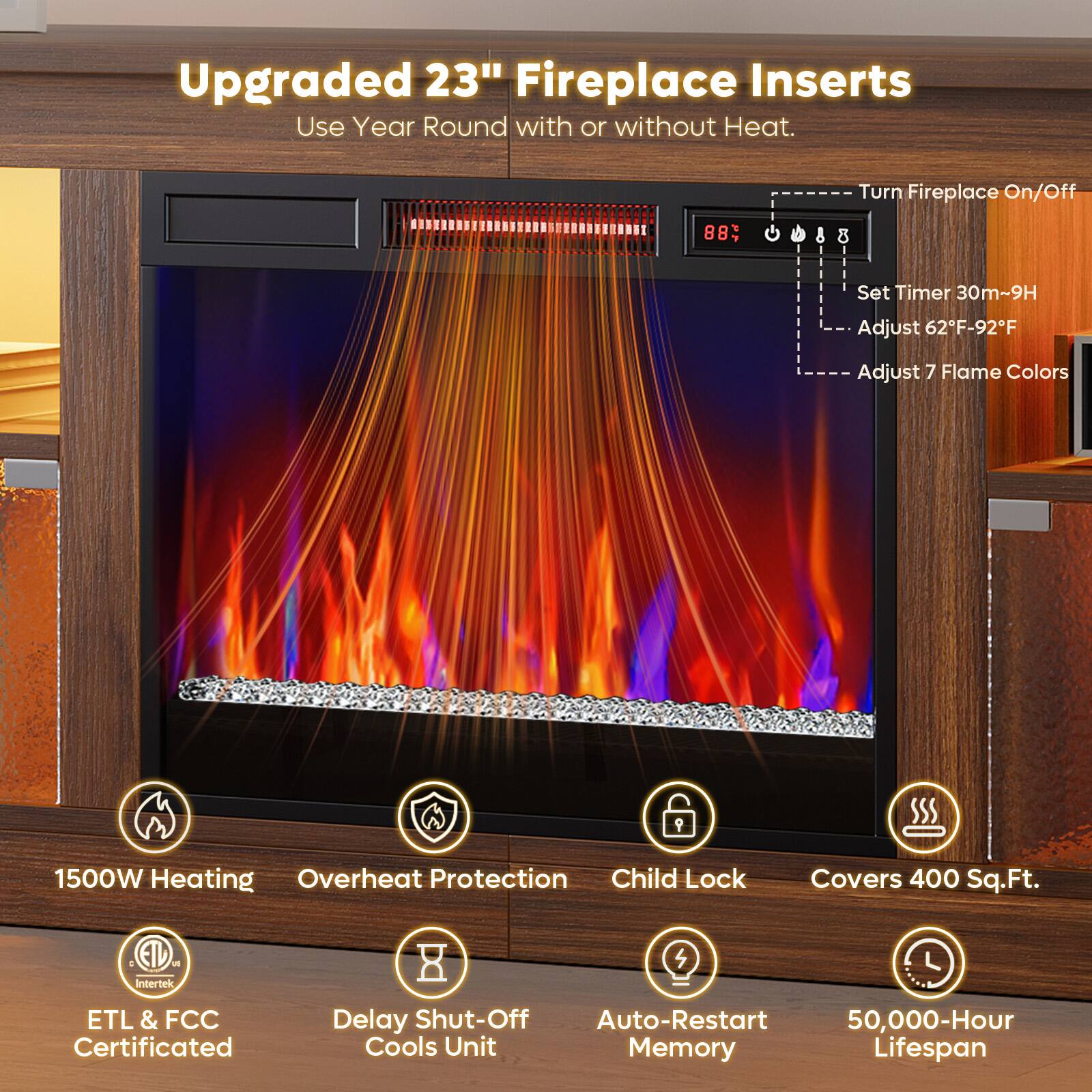 Upgraded 23" Fireplace Inserts  
Use Year Round with or without Heat.

- Turn Fireplace On/Off
- Set Timer 30m-9H
- Adjust 62°F-92°F
- Adjust 7 Flame Colors

1500W Heating  
Overheat Protection  
Child Lock  
Covers 400 Sq.Ft.  
ETL & FCC Certificated  
Delay Shut-Off Cools Unit  
Auto-Restart Memory  
50,000-Hour Lifespan