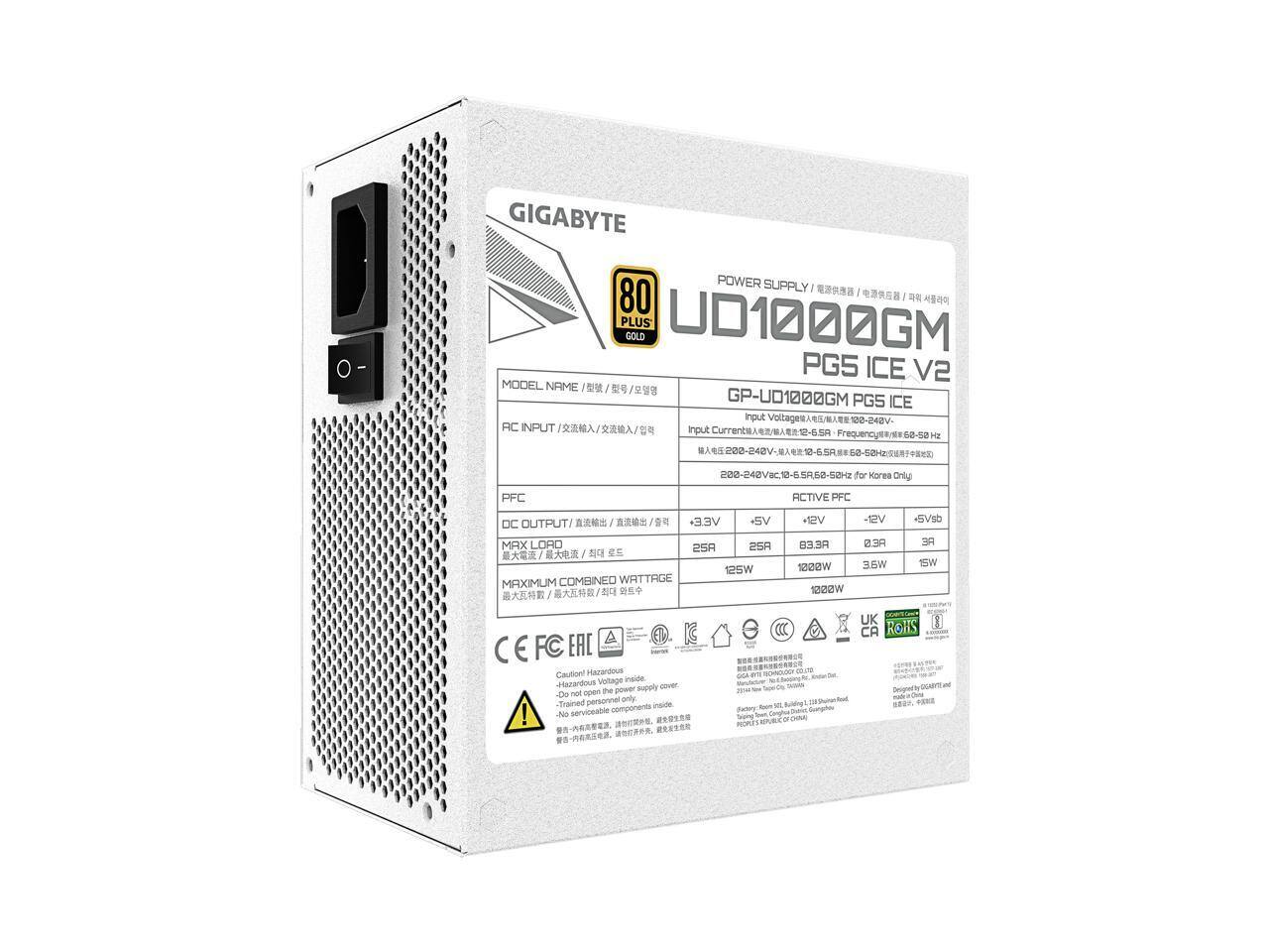 GIGABYTE POWER SUPPLY 80 PLUS GOLD  
MODEL NAME: GP-U01000GM PG5 ICE V2  
INPUT:  
- AC INPUT: 100-240V~ 50/60Hz  
- INPUT CURRENT: 5A  
- PFC: ACTIVE PFC  

DC OUTPUT:  
- +3.3V: 25A, 83W  
- +5V: 25A, 125W  
- +12V: 83.3A, 1000W  
- -12V: 0.3A, 3.6W  
- +5Vsb: 3A, 15W  

MAXIMUM COMBINED WATTAGE: 1022W  

CERTIFICATIONS:  
- CE, FCC, EAC, UK, CA, ROHS  

CAUTION:  
- High Voltage Inside  
- Do not open the power supply cover  
- Trained personnel only  
- Serviceable components  

DESIGNED BY GIGABYTE AND MANUFACTURED IN CHINA