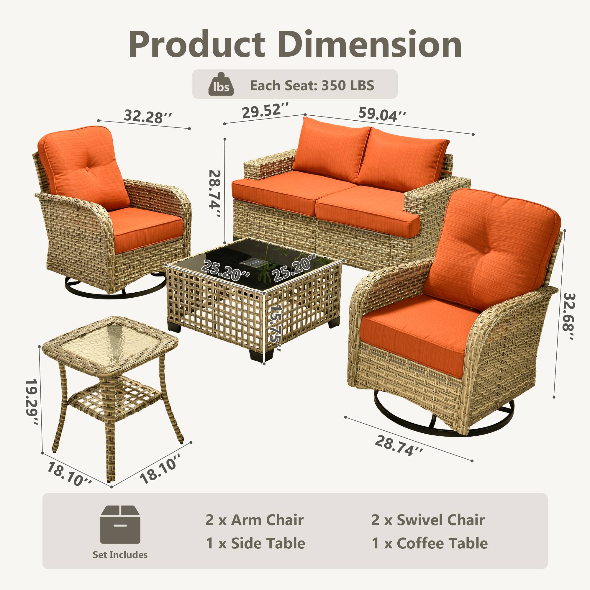 Product Dimension  
Each Seat: 350 LBS  

- Arm Chair: 32.28" x 29.52" x 28.74"  
- Swivel Chair: 32.68" x 59.04" x 28.74"  
- Coffee Table: 25.20" x 25.20" x 19.29"  
- Side Table: 18.10" x 18.10" x 5.75"  

Set Includes:  
- 2 x Arm Chair  
- 2 x Swivel Chair  
- 1 x Coffee Table  
- 1 x Side Table
