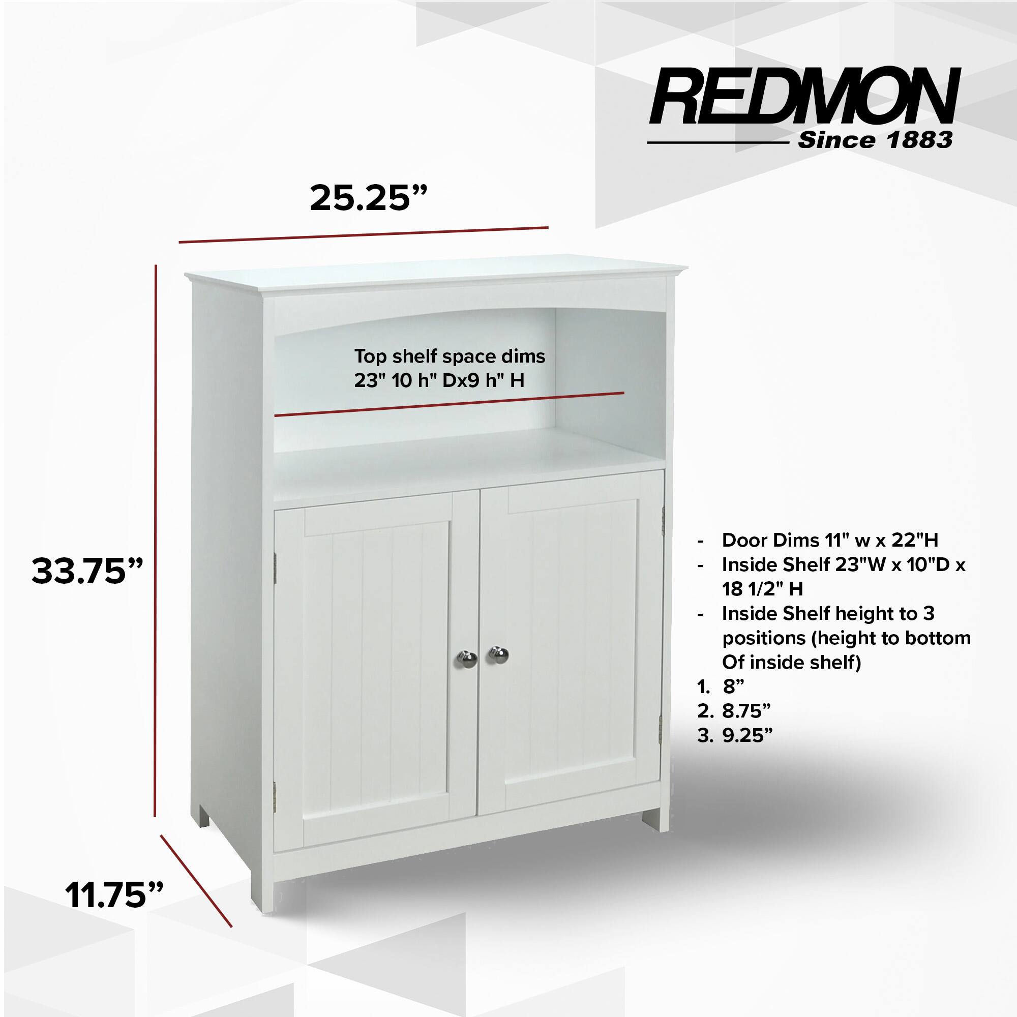 REDMON Since 1883

25.25" Top shelf space dims 23" 10 h" Dx9 h" H 33.75" Door Dims 11" W x 22"H - Inside Shelf 23"W x 10"D x 18 1/2" H oe Inside Shelf height to 3 positions (height to bottom Of inside shelf) 1. 8" 2. 8.75" 3. 9.25"