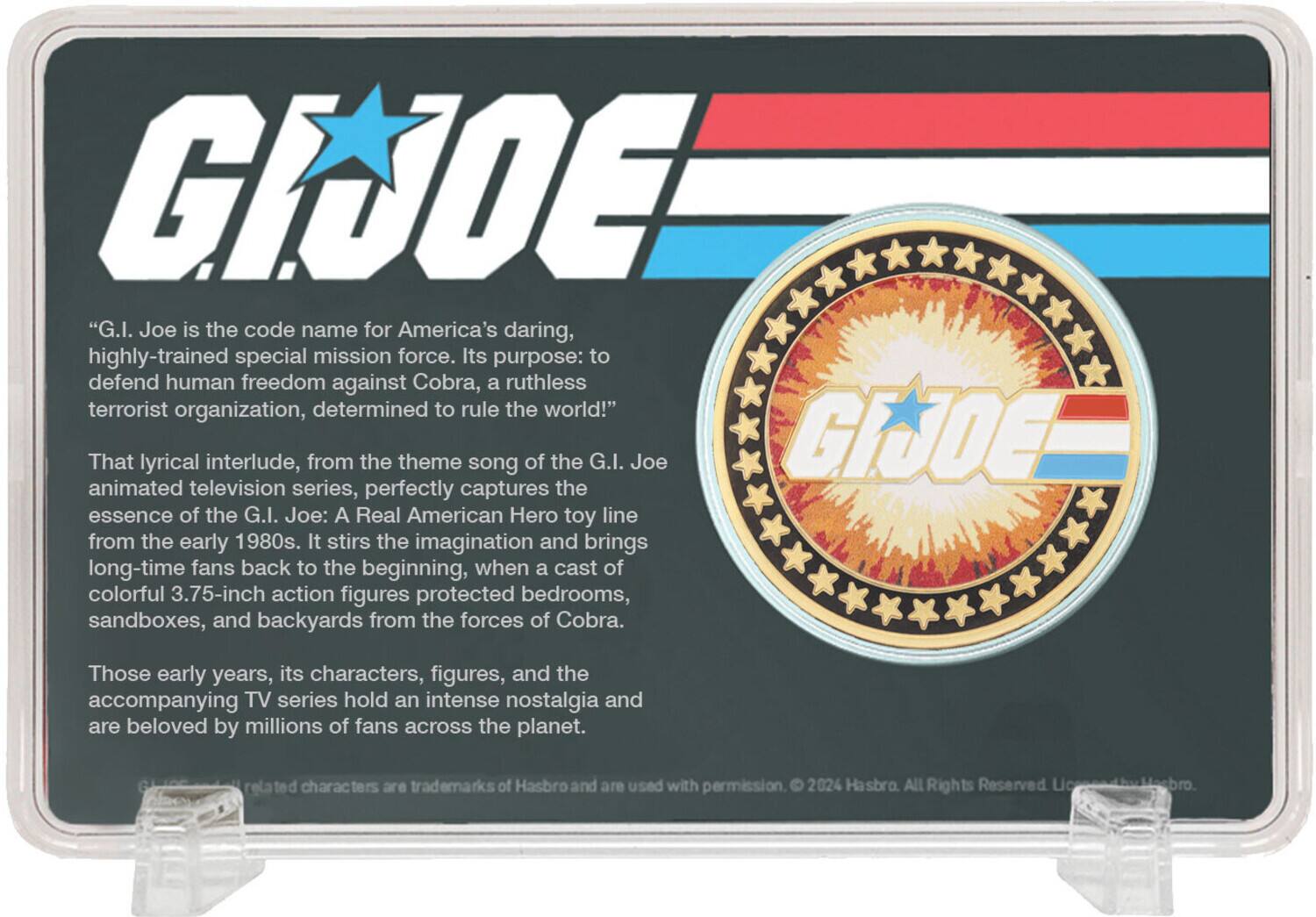 G.I. JOE

"G.I. Joe is the code name for America's daring, highly-trained special mission force. Its purpose: to defend human freedom against Cobra, a ruthless terrorist organization, determined to rule the world!"

That lyrical interlude, from the theme song of the G.I. Joe animated television series, perfectly captures the essence of the G.I. Joe: A Real American Hero toy line from the early 1980s. It stirs the imagination and brings long-time fans back to the beginning, when a cast of colorful 3.75-inch action figures protected bedrooms, sandboxes, and backyards from the forces of Cobra.

Those early years, its characters, figures, and the accompanying TV series hold an intense nostalgia and are beloved by millions of fans across the planet.

Characters are trademarks of Hasbro and are used with permission. © 2024 Hasbro. All Rights Reserved. Licensed by Hasbro.