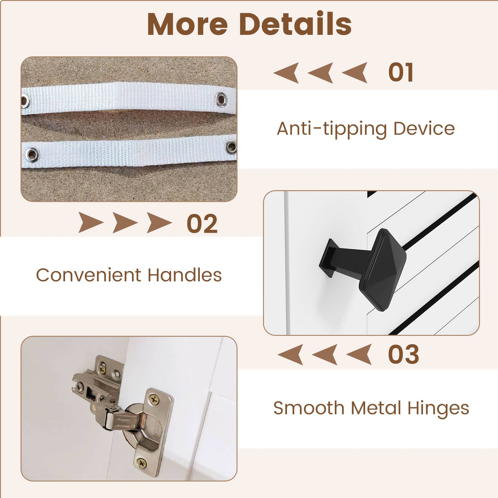 More Details
01
Anti-tipping Device
02
Convenient Handles
03
Smooth Metal Hinges
