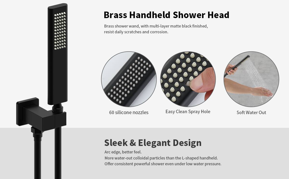 **Brass Handheld Shower Head**

- Brass shower wand, with multi-layer matte black finished, resist daily scratches and corrosion.
- 60 silicone nozzles
- Easy Clean Spray Hole
- Soft Water Out

**Sleek & Elegant Design**

- Arc edge, better feel.
- More water-out colloidal particles than the L-shaped handheld.
- Offer consistent powerful shower even under low water pressure.