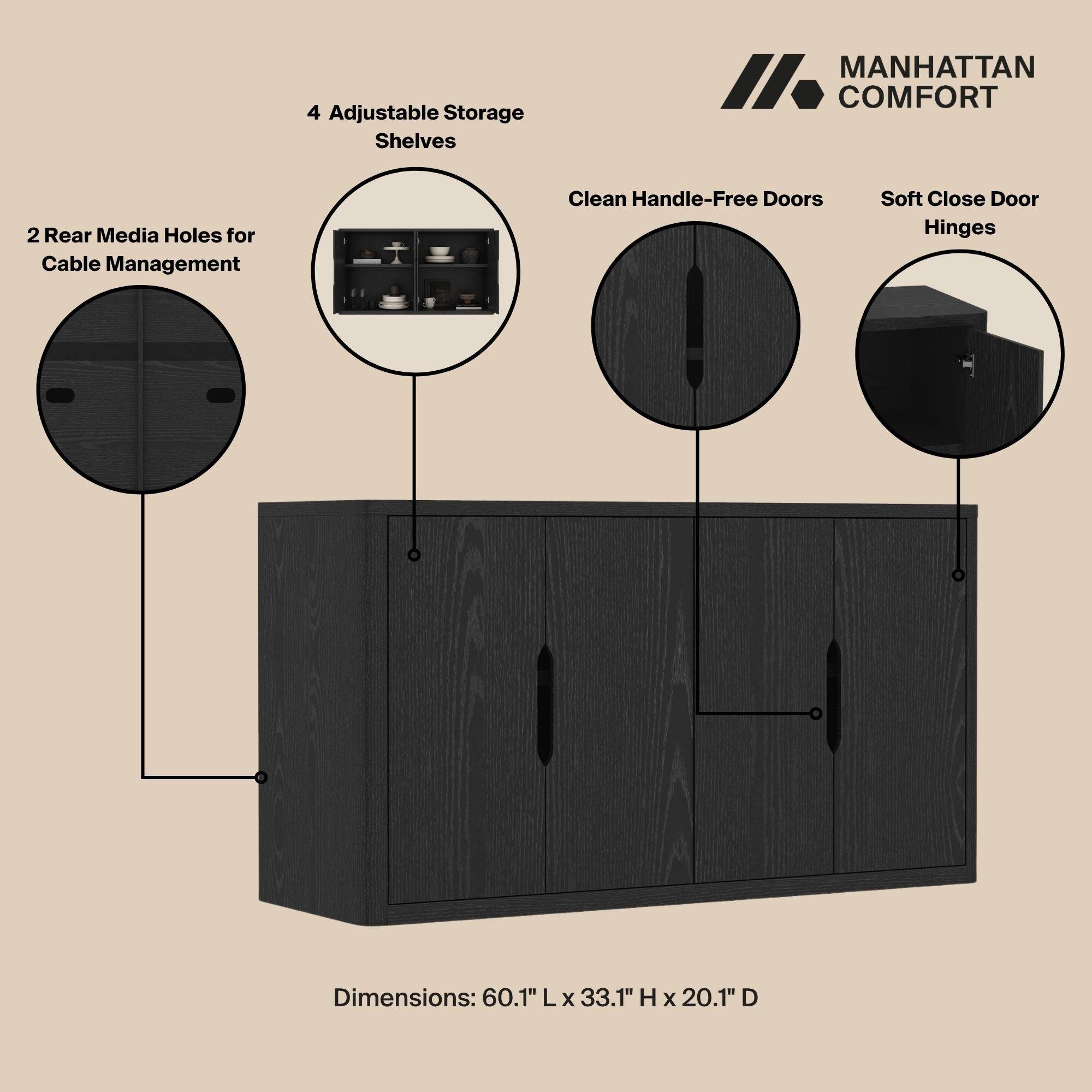 4 Adjustable Storage Shelves

MANHATTAN COMFORT

2 Rear Media Holes for Cable Management

Clean Handle-Free Doors

Soft Close Door Hinges

Dimensions: 60.1" L x 33.1" H x 20.1" D