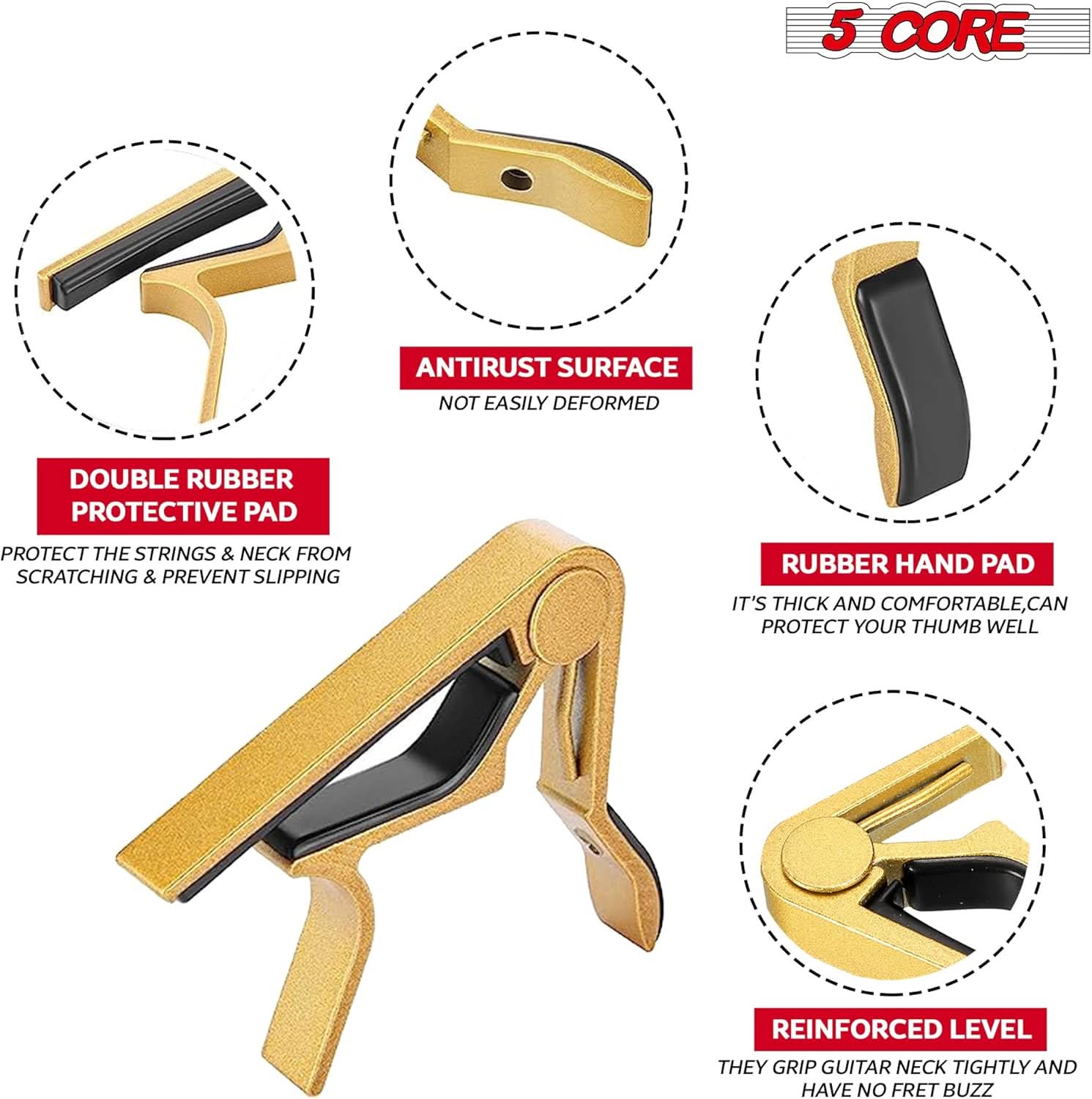 5 CORE

- DOUBLE RUBBER PROTECTIVE PAD
  - PROTECT THE STRINGS & NECK FROM SCRATCHING & PREVENT SLIPPING

- ANTIRUST SURFACE
  - NOT EASILY DEFORMED

- RUBBER HAND PAD
  - IT'S THICK AND COMFORTABLE, CAN PROTECT YOUR THUMB WELL

- REINFORCED LEVEL
  - THEY GRIP GUITAR NECK TIGHTLY AND HAVE NO FRET BUZZ