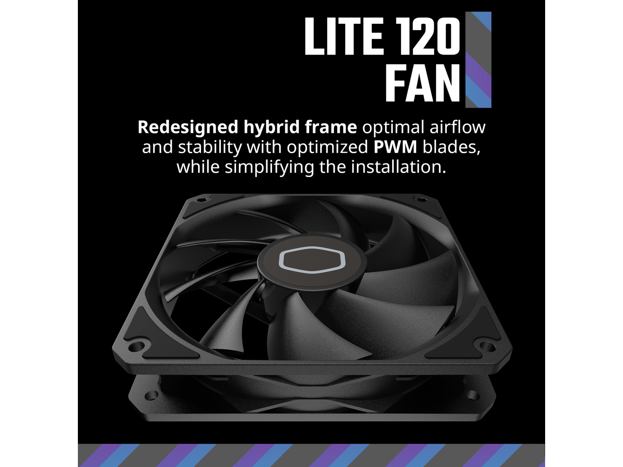 LITE 120 FAN  
Redesigned hybrid frame optimal airflow and stability with optimized PWM blades, while simplifying the installation.