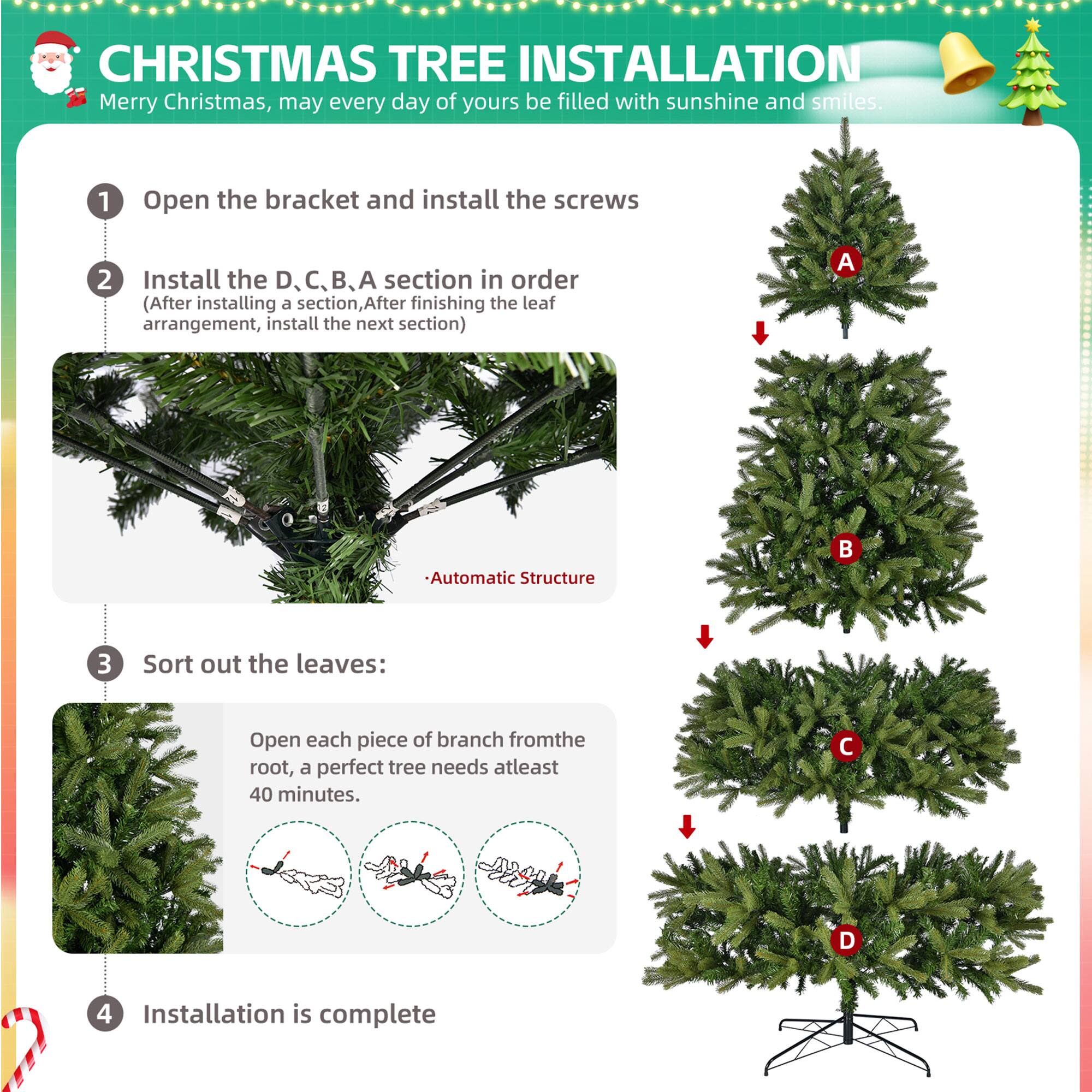 **CHRISTMAS TREE INSTALLATION**

Merry Christmas, may every day of yours be filled with sunshine and smiles.

1. Open the bracket and install the screws

2. Install the D, C, B, A section in order  
   (After installing a section, After finishing the leaf arrangement, install the next section)

   - Automatic Structure

3. Sort out the leaves:  
   Open each piece of branch from the root, a perfect tree needs at least 40 minutes.

4. Installation is complete