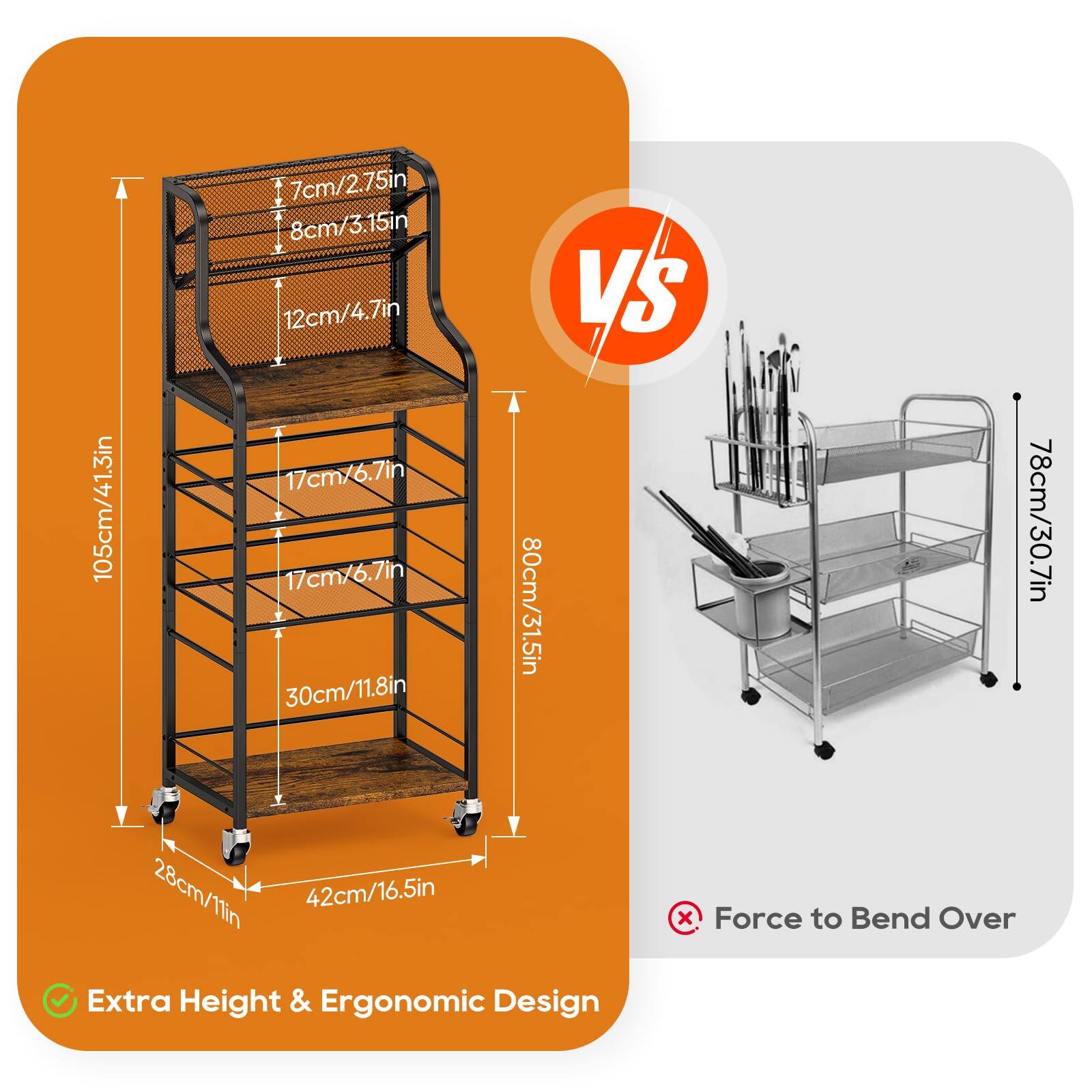 105cm/41.3in  
7cm/2.75in  
8cm/3.15in  
12cm/4.7in  
17cm/6.7in  
17cm/6.7in  
30cm/11.8in  
28cm/11in  
42cm/16.5in  

VS  

78cm/30.7in  
100cm/39.4in  
78cm/30.7in  

Extra Height & Ergonomic Design  
Force to Bend Over