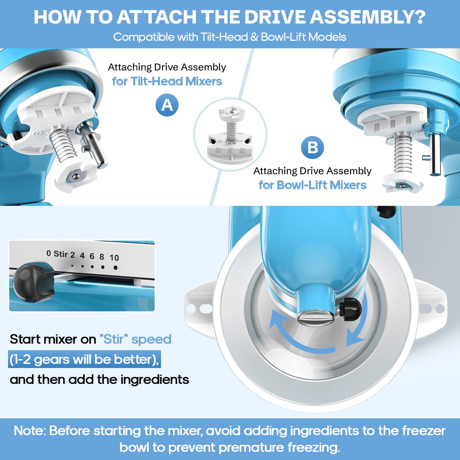 **HOW TO ATTACH THE DRIVE ASSEMBLY?**  
Compatible with Tilt-Head & Bowl-Lift Models

**Attaching Drive Assembly for Tilt-Head Mixers**  
A

**Attaching Drive Assembly for Bowl-Lift Mixers**  
B

---

**Start mixer on "Stir" speed (1-2 gears will be better), and then add the ingredients**

---

**Note:** Before starting the mixer, avoid adding ingredients to the freezer bowl to prevent premature freezing.
