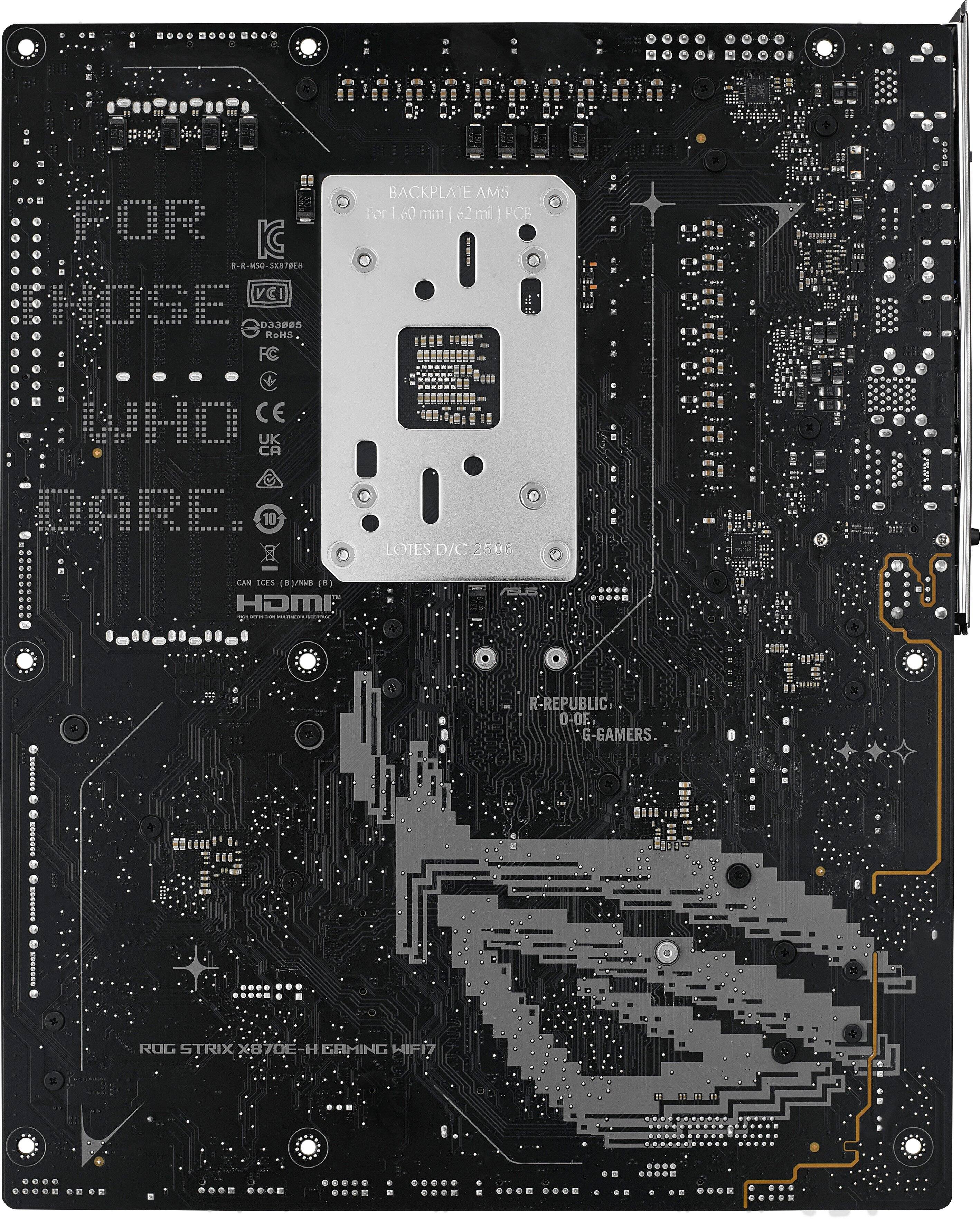 FOR  
WHO  
CARES.

BACKPLATE AMS  
For 1.60 mm (62 mm) PC  
LOTES D/C 256

R-REPUBLIC  
O-OF  
G-GAMERS

ROG STRIX X870E-H GAMING WIFI

M5  
(1) PCB

D33895  
RoHS  
FC

CE  
UK  
CA

10

CAN ICES (8) BYMB (8)

HDMI

LOTES D/C 256

R-REPUBLIC  
O-OF  
G-GAMERS

ROG STRIX X870E-H GAMING WIFI
