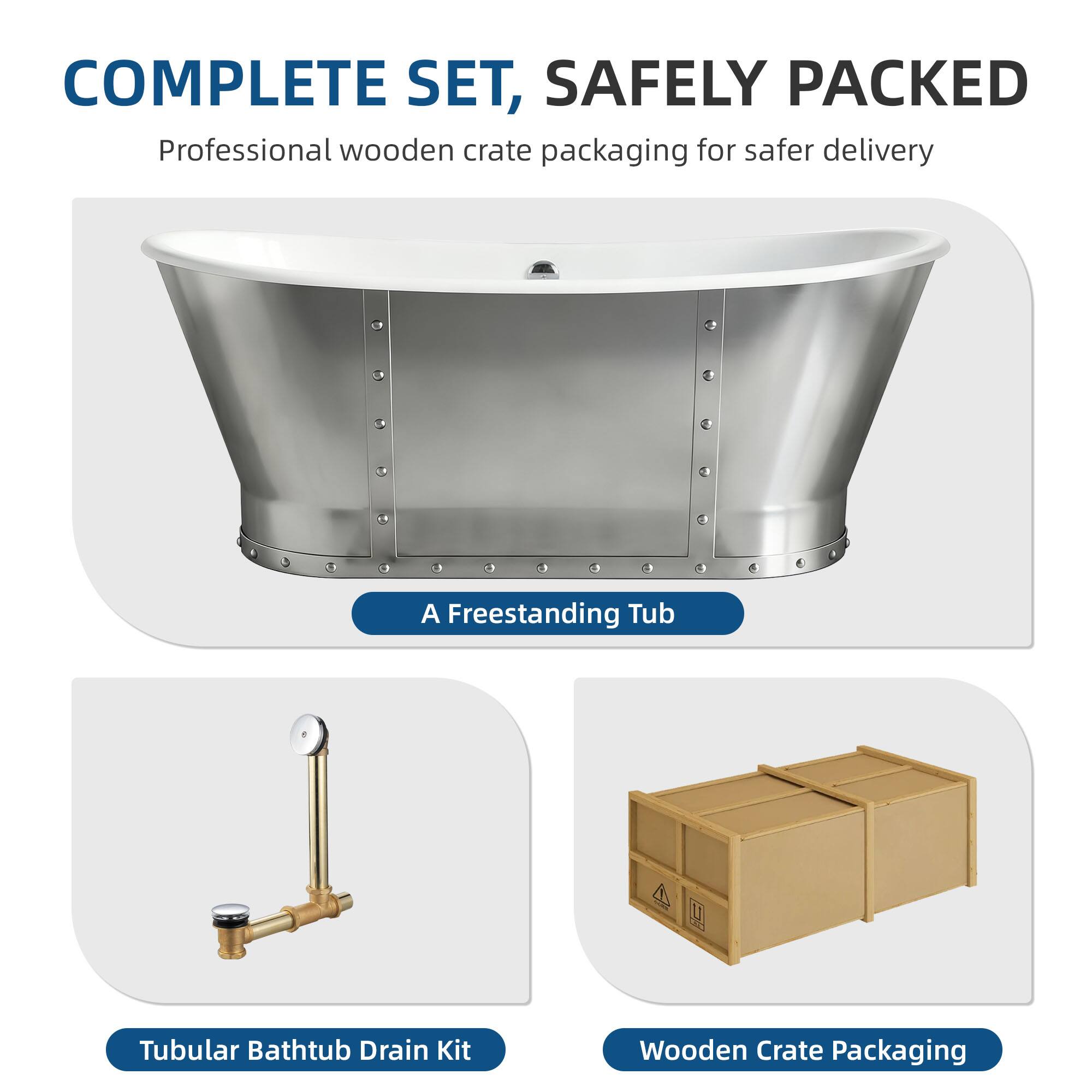 COMPLETE SET, SAFELY PACKED  
Professional wooden crate packaging for safer delivery  

A Freestanding Tub  
Tubular Bathtub Drain Kit  
Wooden Crate Packaging
