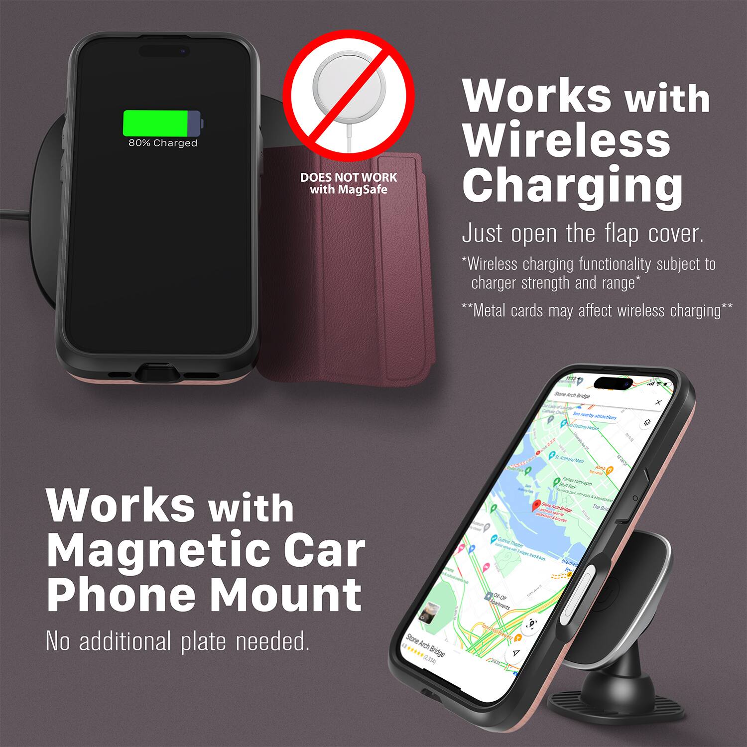 80% Charged  
Works with Wireless  
DOES NOT WORK with MagSafe Charging  
Just open the flap cover.  
*Wireless charging functionality subject to charger strength and range*  
**Metal cards may affect wireless charging**  

Works with Magnetic Car Phone Mount  
No additional plate needed.