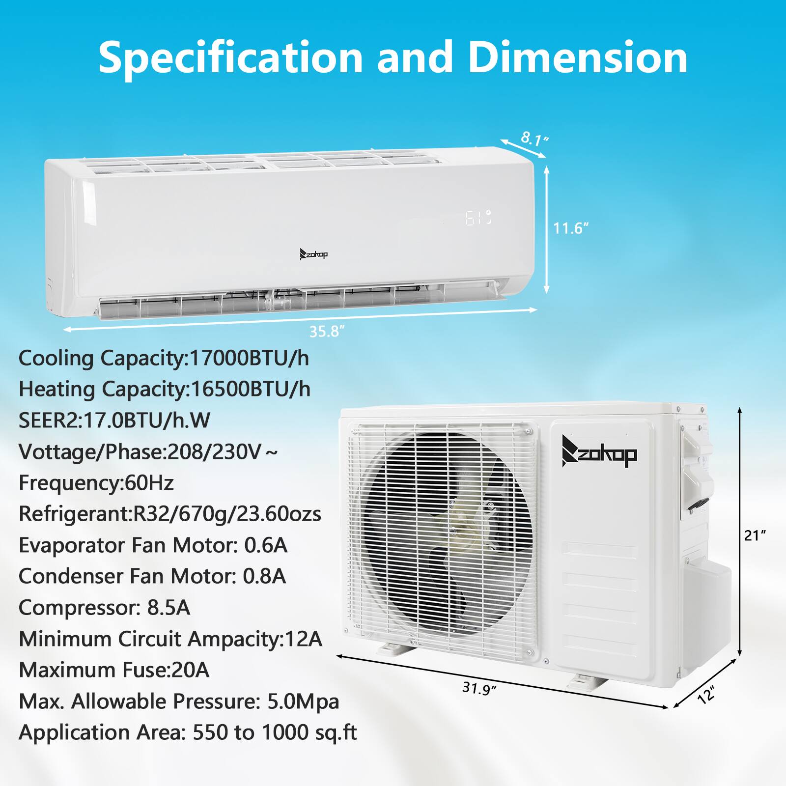 **Specification and Dimension**

- **Cooling Capacity:** 17000BTU/h
- **Heating Capacity:** 16500BTU/h
- **SEER2:** 17.0BTU/h.W
- **Voltage/Phase:** 208/230V~
- **Frequency:** 60Hz
- **Refrigerant:** R32/670g/23.60ozs
- **Evaporator Fan Motor:** 0.6A
- **Condenser Fan Motor:** 0.8A
- **Compressor:** 8.5A
- **Minimum Circuit Ampacity:** 12A
- **Maximum Fuse:** 20A
- **Max. Allowable Pressure:** 5.0Mpa
- **Application Area:** 550 to 1000 sq.ft

**Dimensions:**

- **Indoor Unit:**
  - Height: 8.1"
  - Width: 35.8"
  - Depth: 11.6"

- **Outdoor Unit:**
  - Height: 21"
  - Width: 31