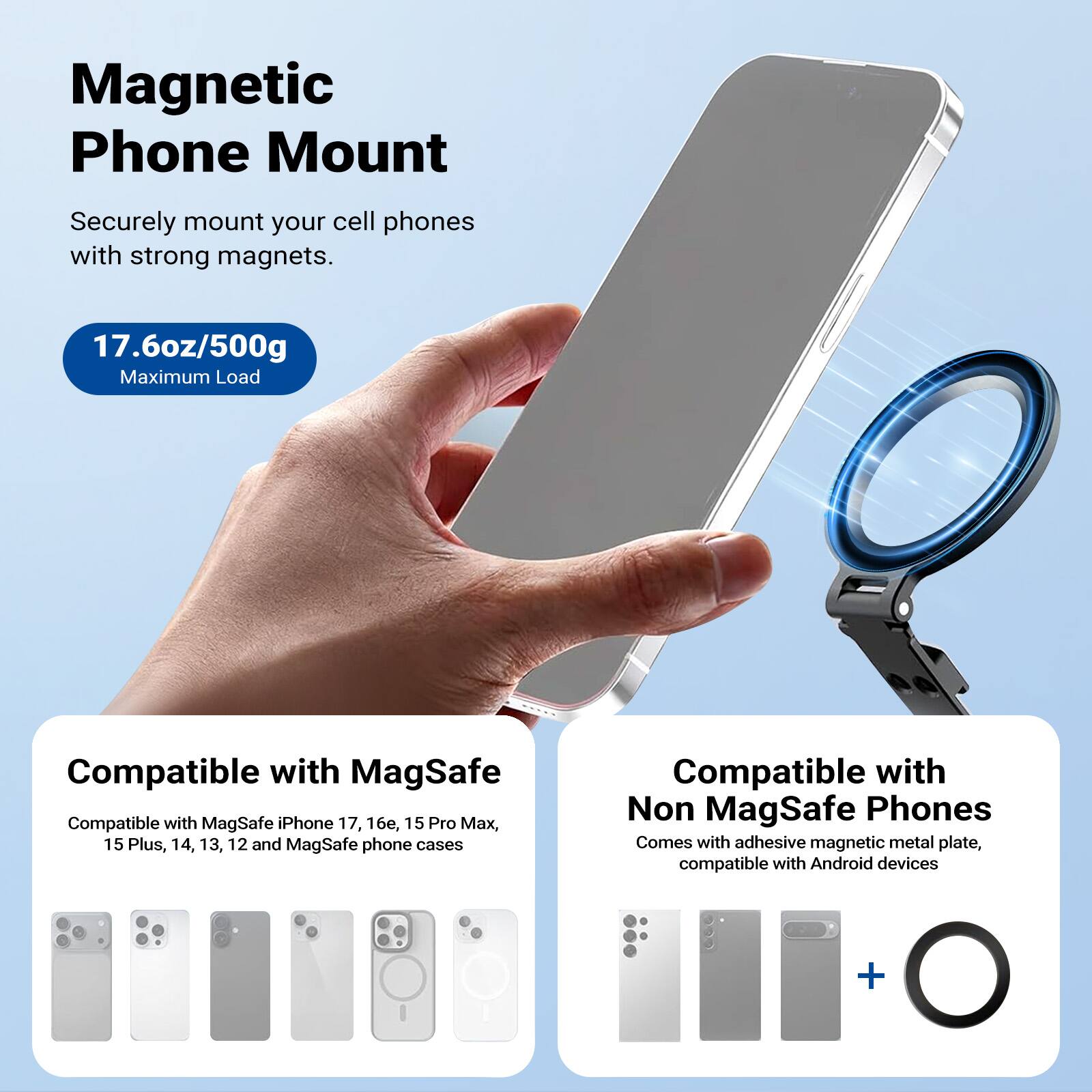 Magnetic Phone Mount

Securely mount your cell phones with strong magnets.

17.6oz/500g Maximum Load

Compatible with MagSafe
Compatible with MagSafe iPhone 17, 16e, 15 Pro Max, 15 Plus, 14, 13, 12 and MagSafe phone cases

Compatible with Non MagSafe Phones
Comes with adhesive magnetic metal plate, compatible with Android devices