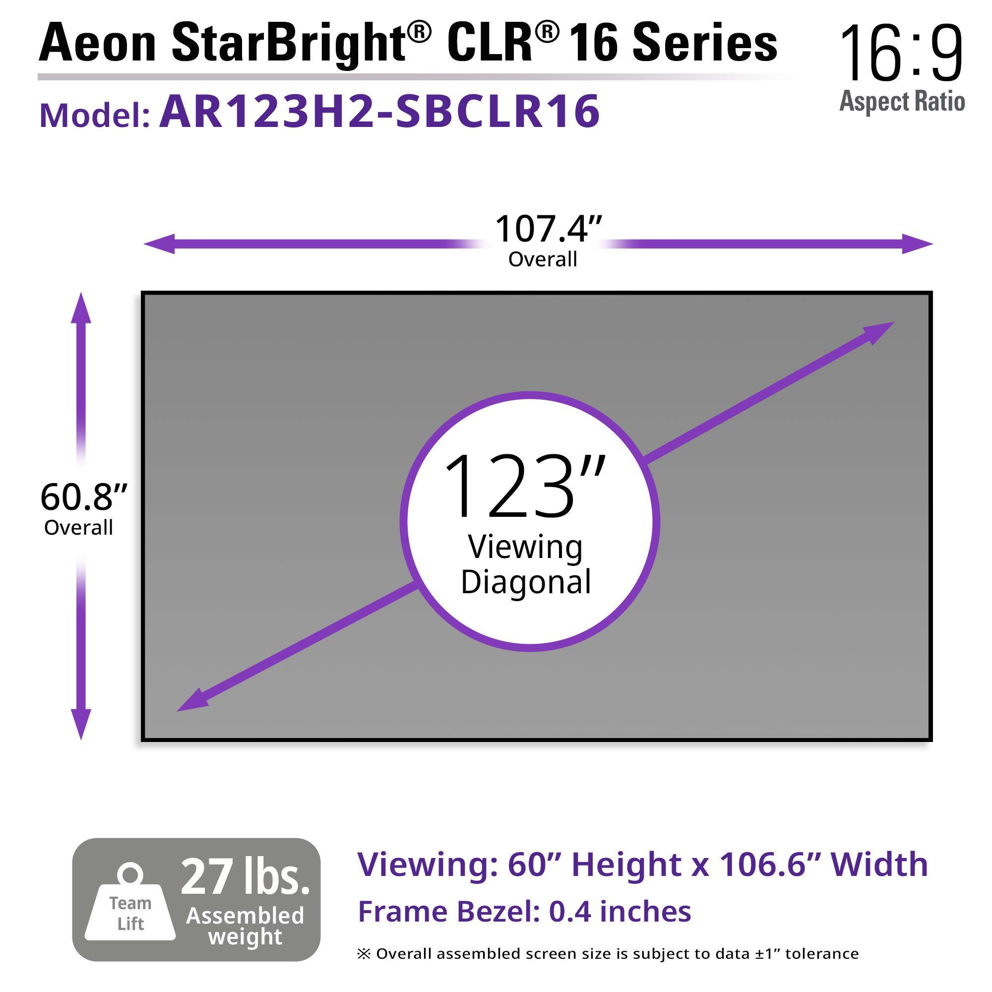 Aeon StarBright® CLR® 16 Series  
Model: AR123H2-SBCLR16  
Aspect Ratio: 16:9  

- Overall: 107.4"  
- Viewing Diagonal: 123"  
- Viewing: 60" Height x 106.6" Width  
- Frame Bezel: 0.4 inches  
- Assembled weight: 27 lbs.  
- Overall assembled screen size is subject to data ±1" tolerance