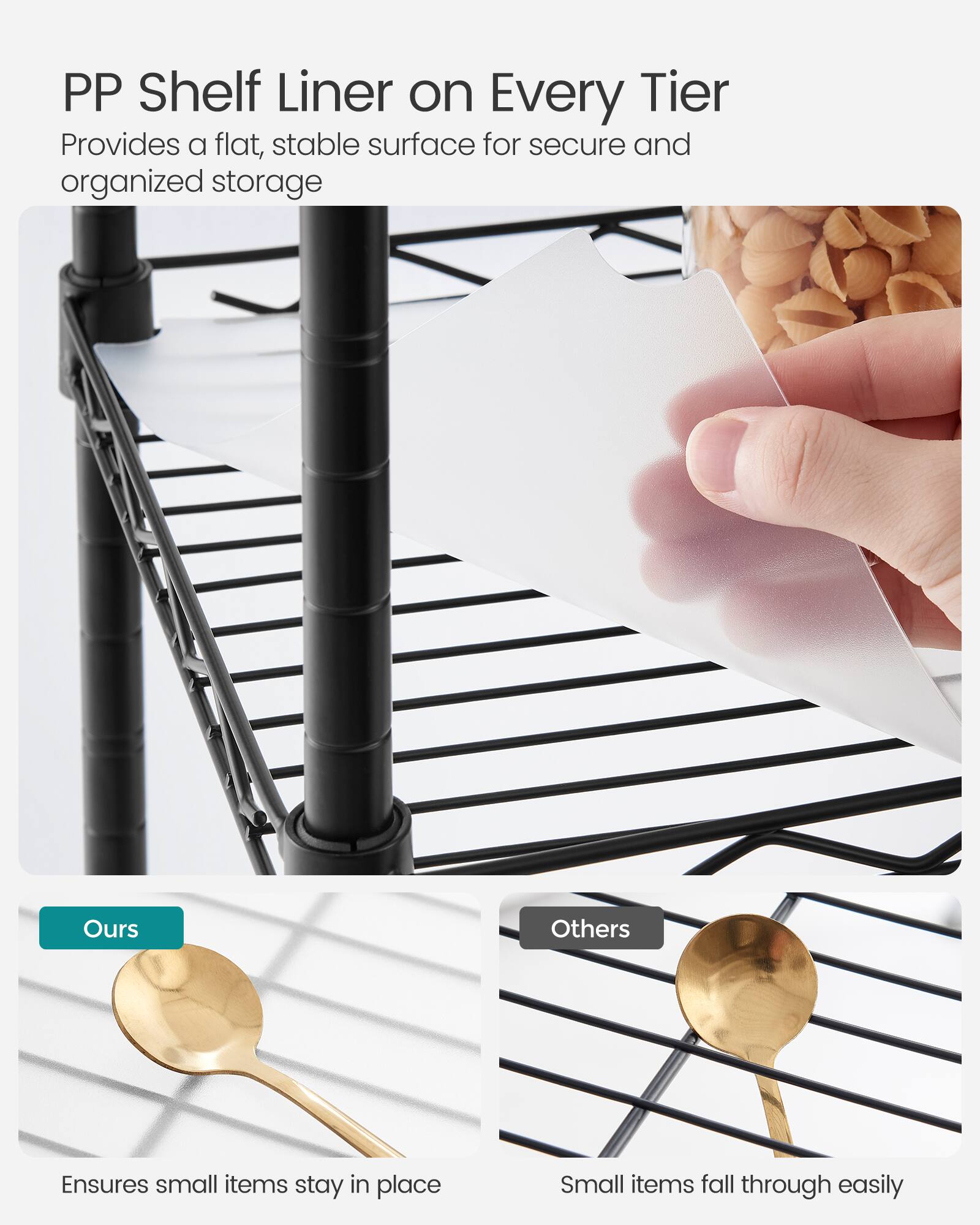 PP Shelf Liner on Every Tier  
Provides a flat, stable surface for secure and organized storage  

Ours  
Ensures small items stay in place  

Others  
Small items fall through easily