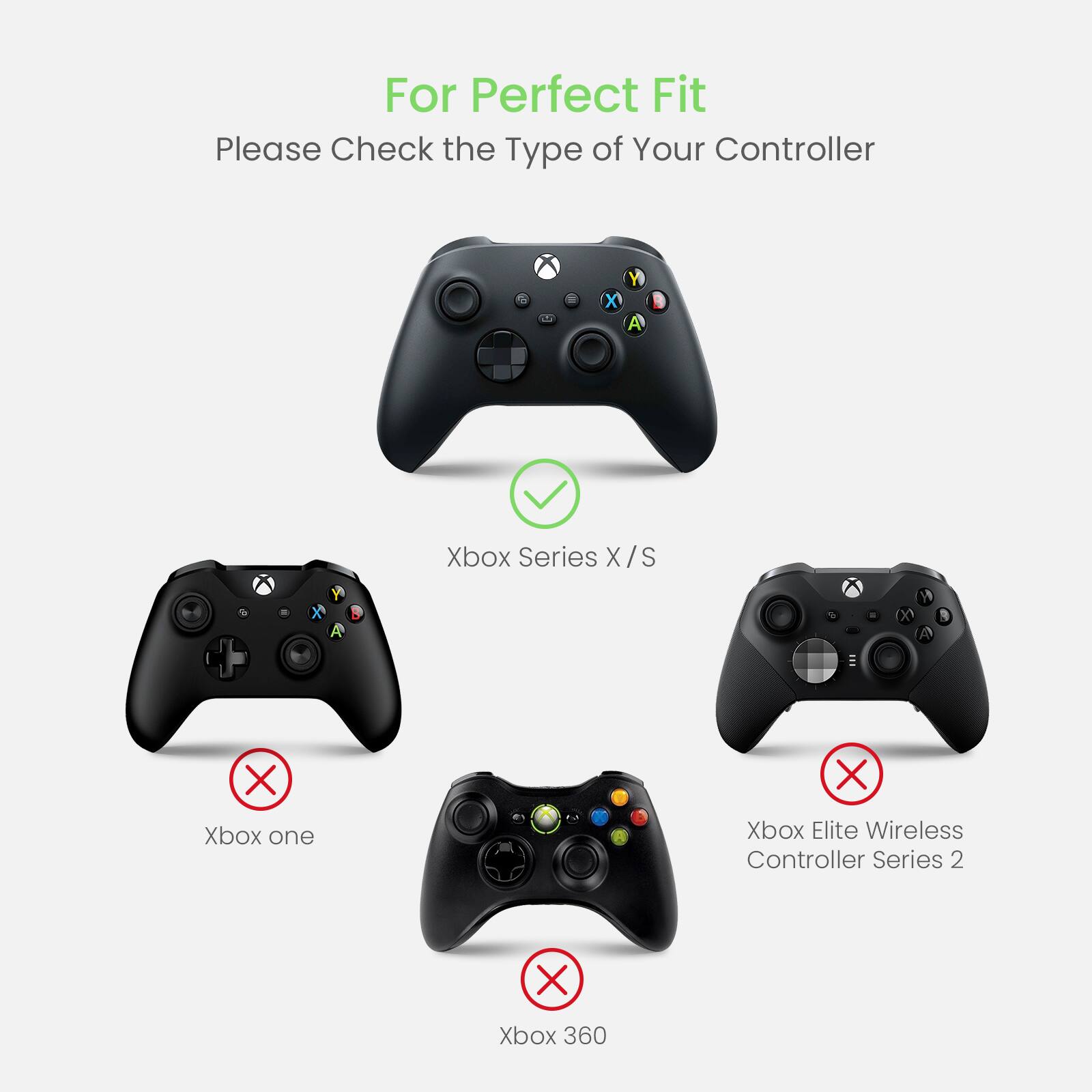 For Perfect Fit, please check the type of your controller:

* Xbox Series X/S
* Xbox One
* Xbox Elite Wireless Controller Series 2
* Xbox 360