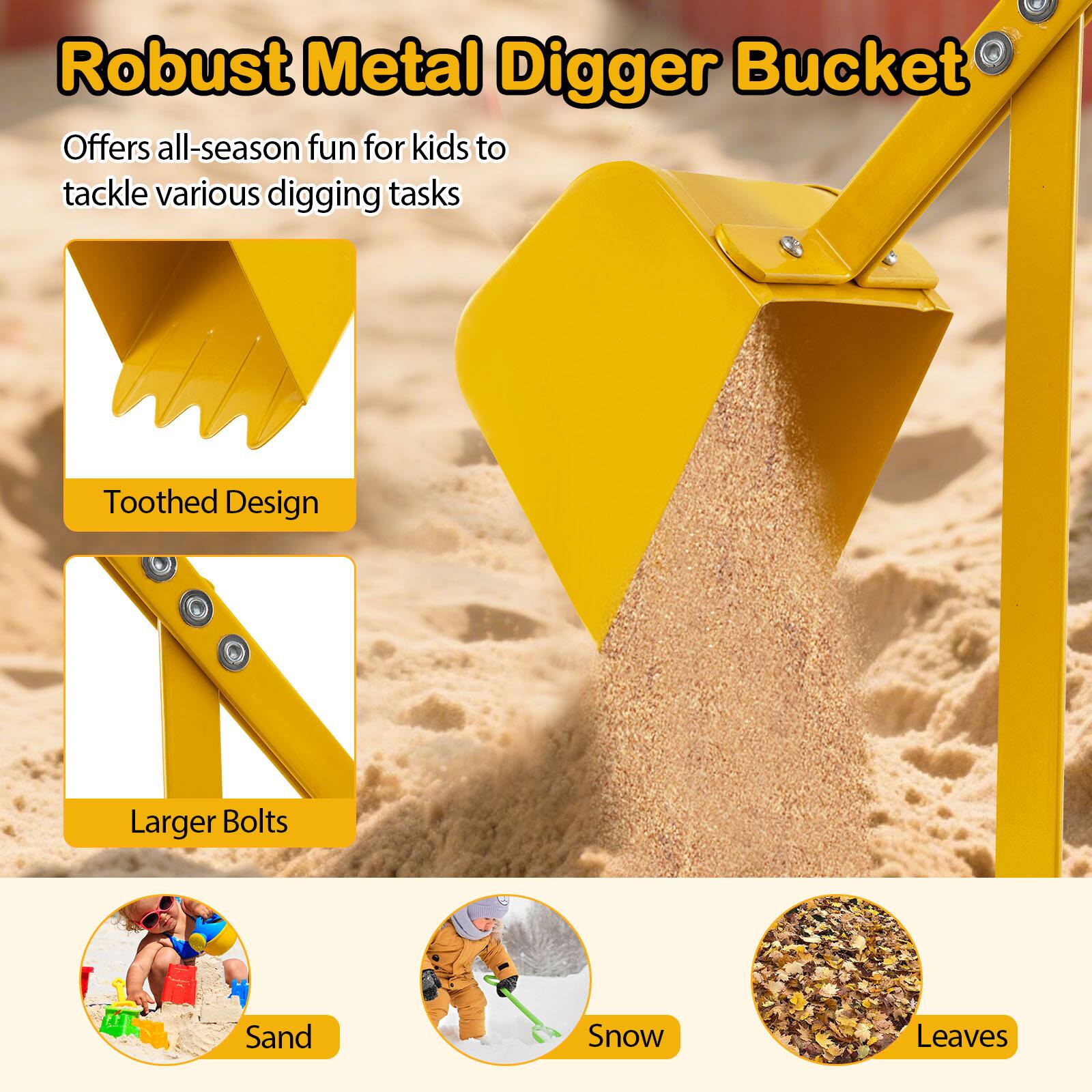 Robust Metal Digger Bucket

Offers all-season fun for kids to tackle various digging tasks

- Toothed Design
- Larger Bolts

- Sand
- Snow
- Leaves