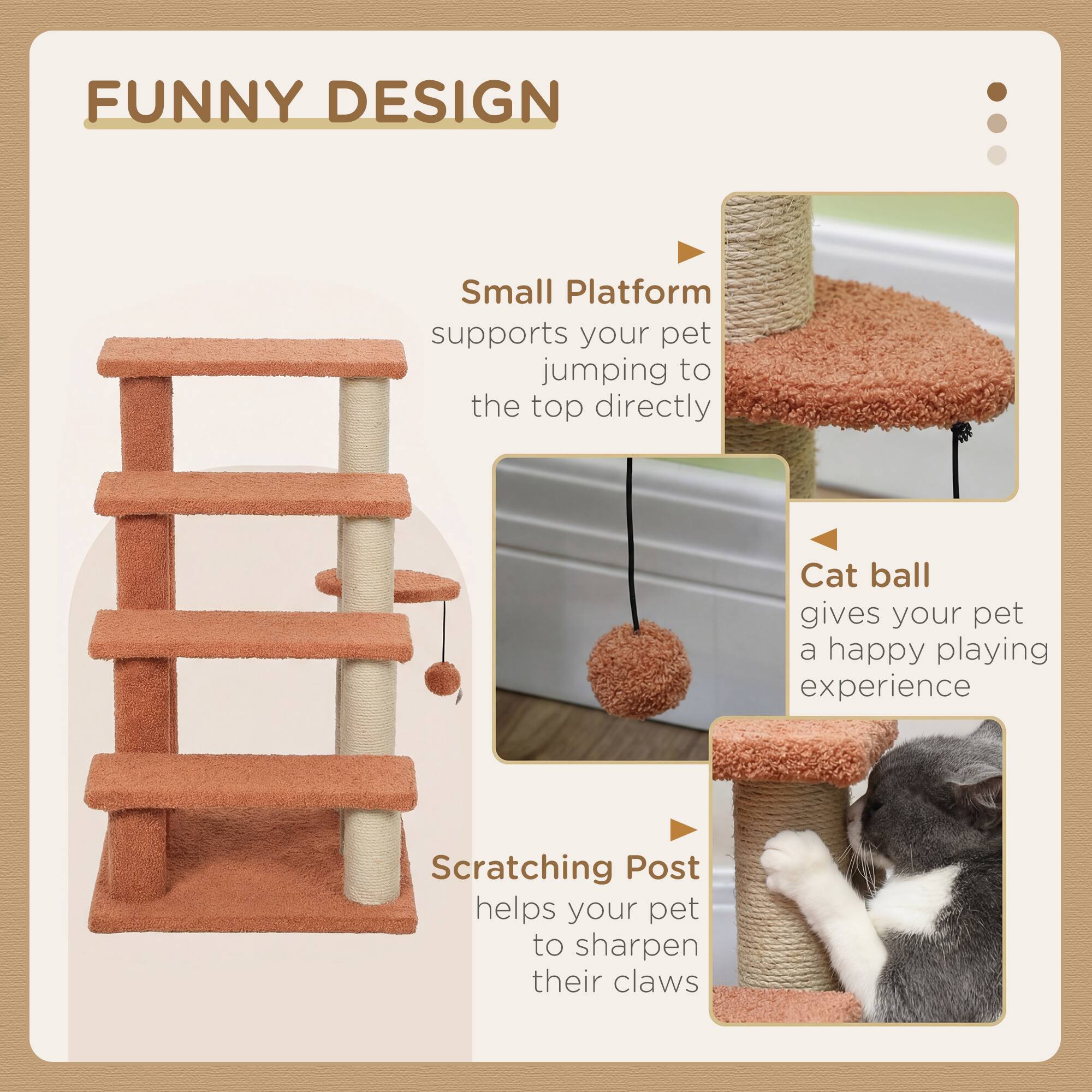 FUNNY DESIGN

Small Platform supports your pet jumping to the top directly

Cat ball gives your pet a happy playing experience

Scratching Post helps your pet to sharpen their claws