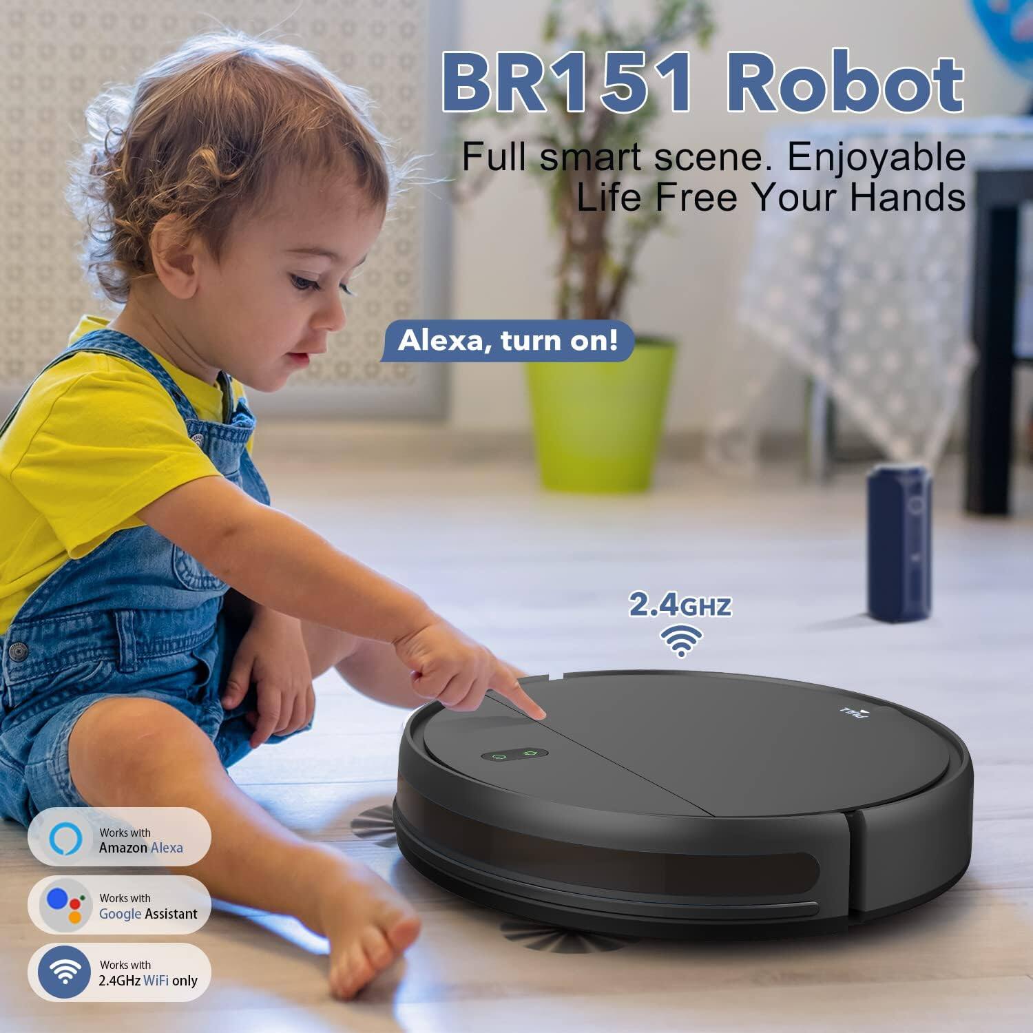 BR151 Robot  
Full smart scene. Enjoyable Life Free Your Hands  

Alexa, turn on!  

2.4GHz  

Works with Amazon Alexa  
Works with Google Assistant  
Works with 2.4GHz WiFi only