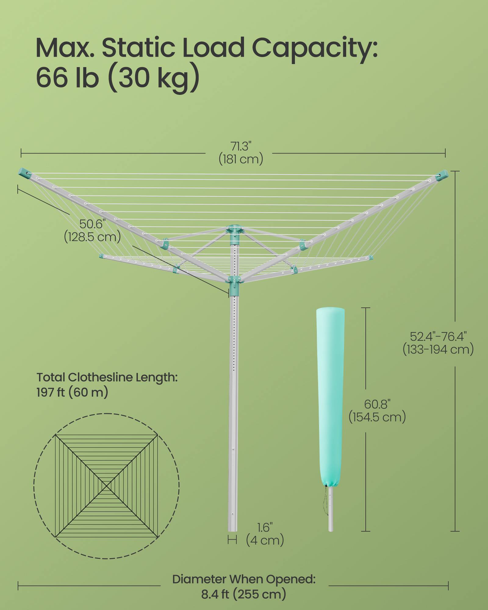 Max. Static Load Capacity: 66 lb (30 kg)  
71.3" (181 cm)  
50.6" (128.5 cm)  
52.4"-76.4" (133-194 cm)  
Total Clothesline Length: 197 ft (60 m)  
60.8" (154.5 cm)  
Diameter When Opened: 8.4 ft (255 cm)