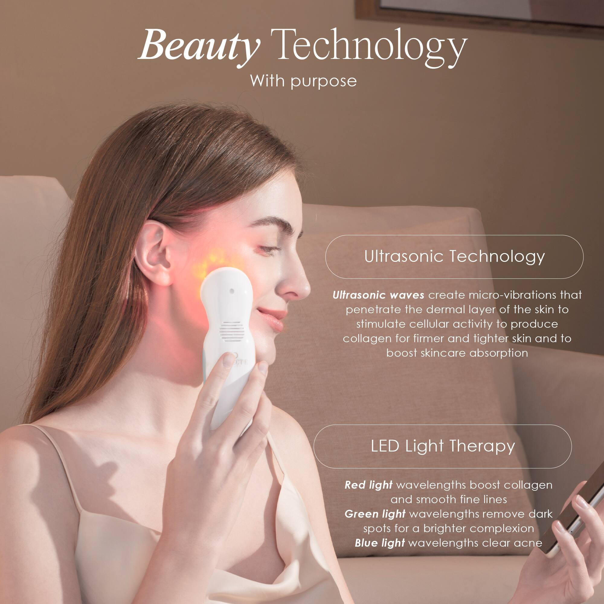 Beauty Technology With purpose

Ultrasonic Technology
Ultrasonic waves create micro-vibrations that penetrate the dermal layer of the skin to stimulate cellular activity to produce collagen for firmer and tighter skin and to boost skincare absorption

LED Light Therapy
Red light wavelengths boost collagen and smooth fine lines
Green light wavelengths remove dark spots for a brighter complexion
Blue light wavelengths clear acne