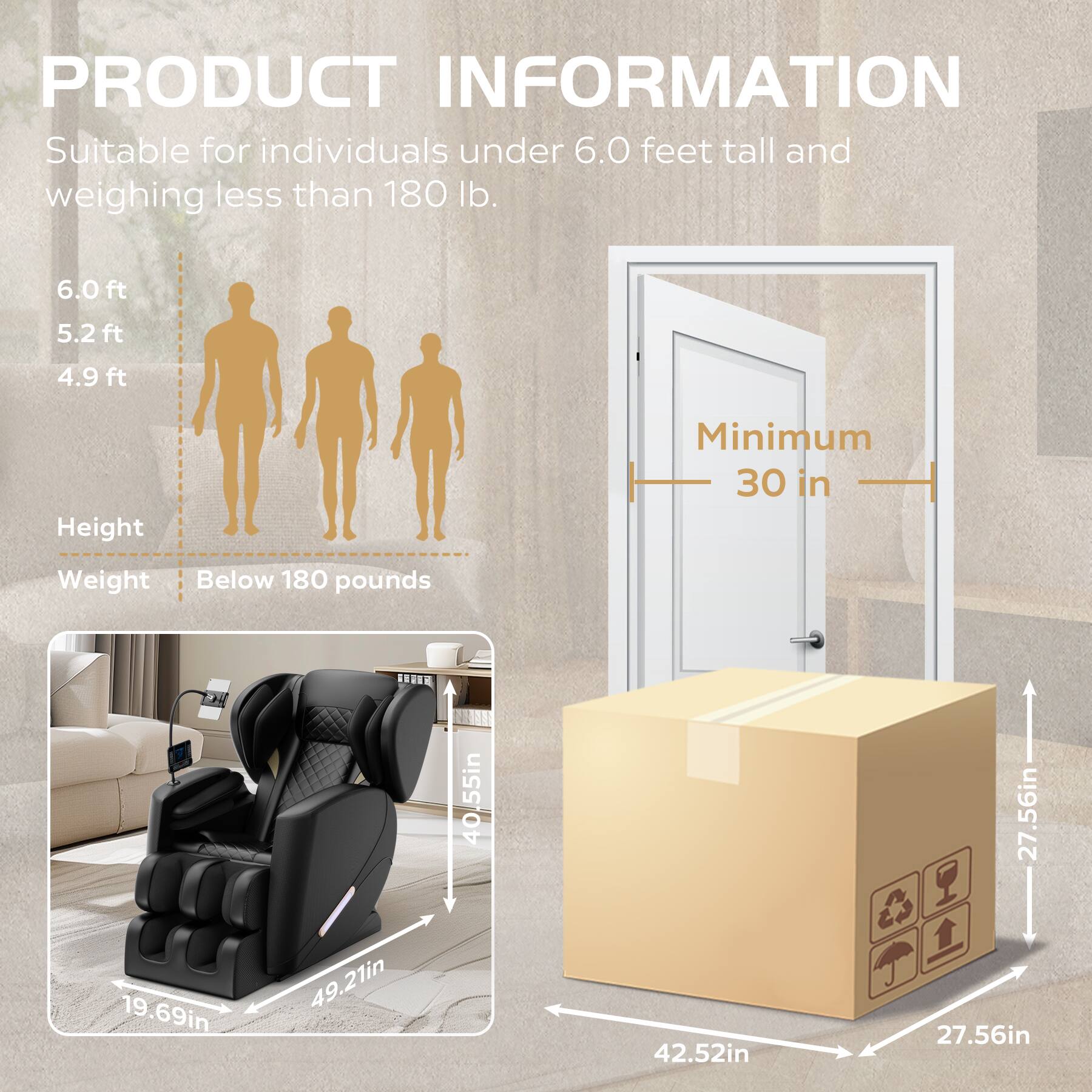 **PRODUCT INFORMATION**

Suitable for individuals under 6.0 feet tall and weighing less than 180 lb.

- **Height:**
  - 6.0 ft
  - 5.2 ft
  - 4.9 ft

- **Weight:**
  - Below 180 pounds

- **Minimum Doorway:**
  - 30 in

- **Dimensions:**
  - 40.55 in (height)
  - 49.21 in (width)
  - 19.69 in (depth)
  - 42.52 in (length)
  - 27.56 in (width of box)
  - 27.56 in (depth of box)