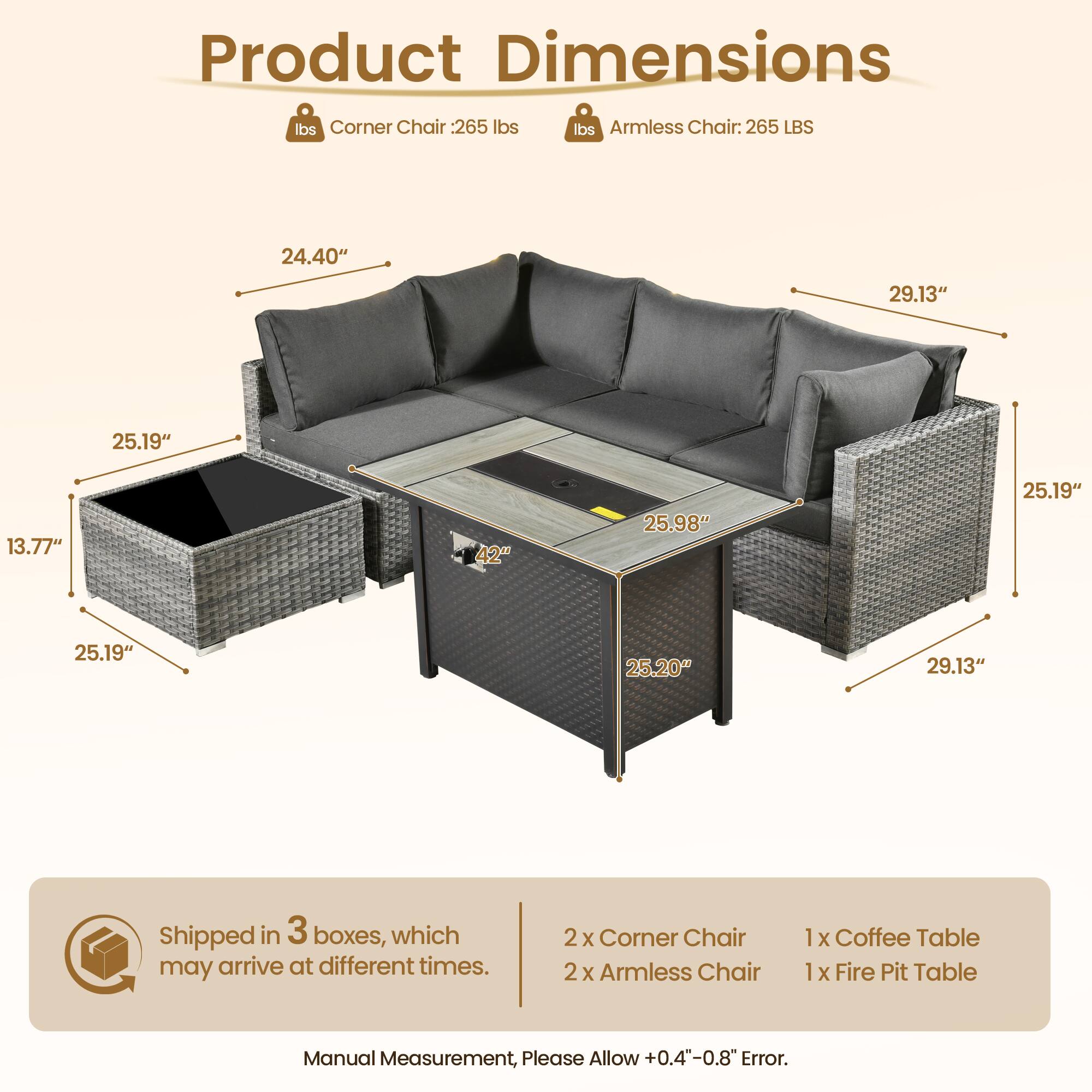 **Product Dimensions**

- **Corner Chair:** 265 lbs
- **Armless Chair:** 265 lbs

**Dimensions:**
- Corner Chair: 24.40" x 29.13" x 25.19" x 13.77" x 42" x 25.98" x 25.19" x 25.19" x 25.20" x 29.13"
- Armless Chair: 25.19" x 29.13" x 25.19" x 25.20" x 29.13"

**Shipped in 3 boxes, which may arrive at different times.**

**Contents:**
- 2 x Corner Chair
- 2 x Armless Chair
- 1 x Coffee Table
- 1 x Fire Pit Table

**Note:** Manual Measurement, Please Allow +0.4"-0.8" Error.