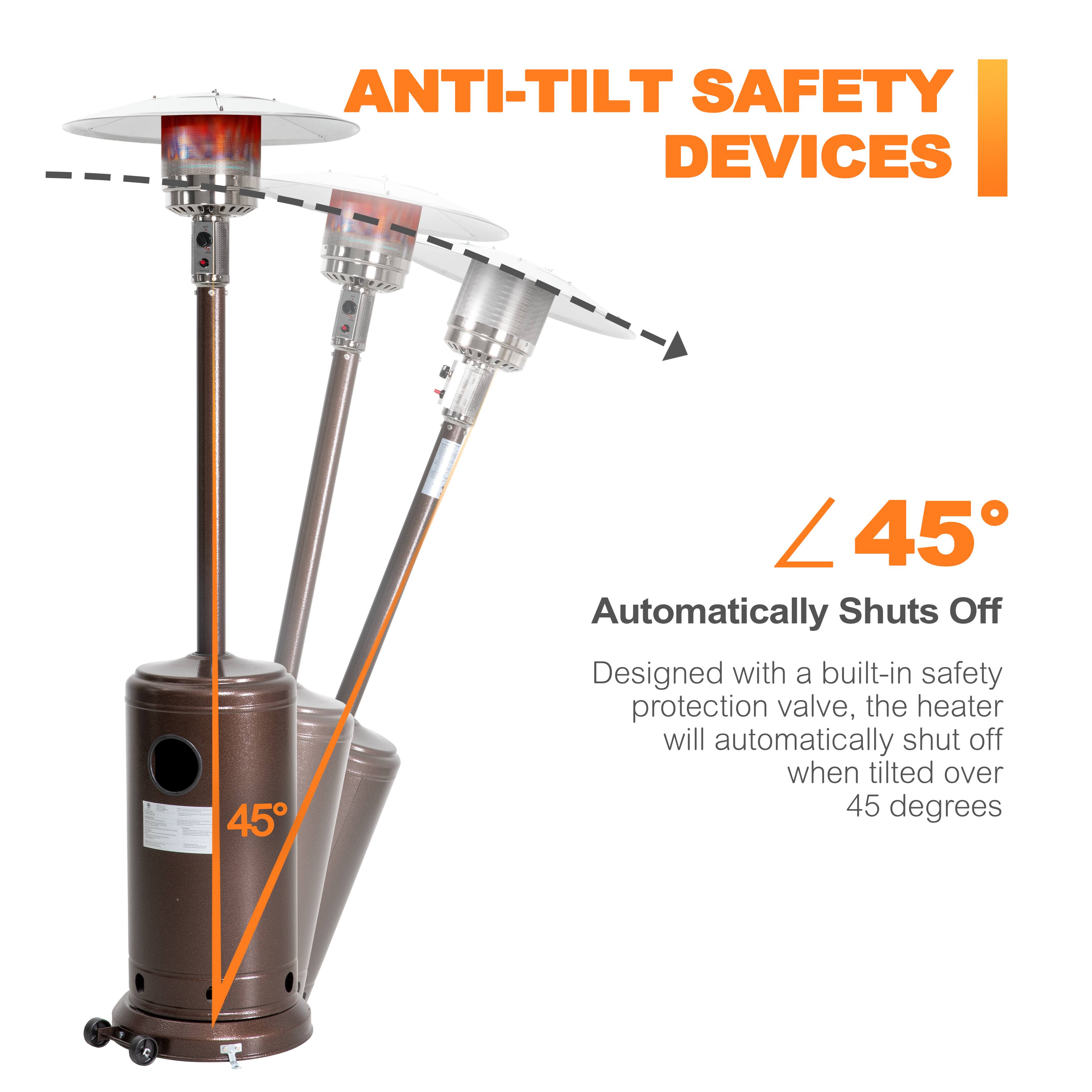 ANTI-TILT SAFETY DEVICES

Automatically Shuts Off

Designed with a built-in safety protection valve, the heater will automatically shut off when tilted over 45 degrees