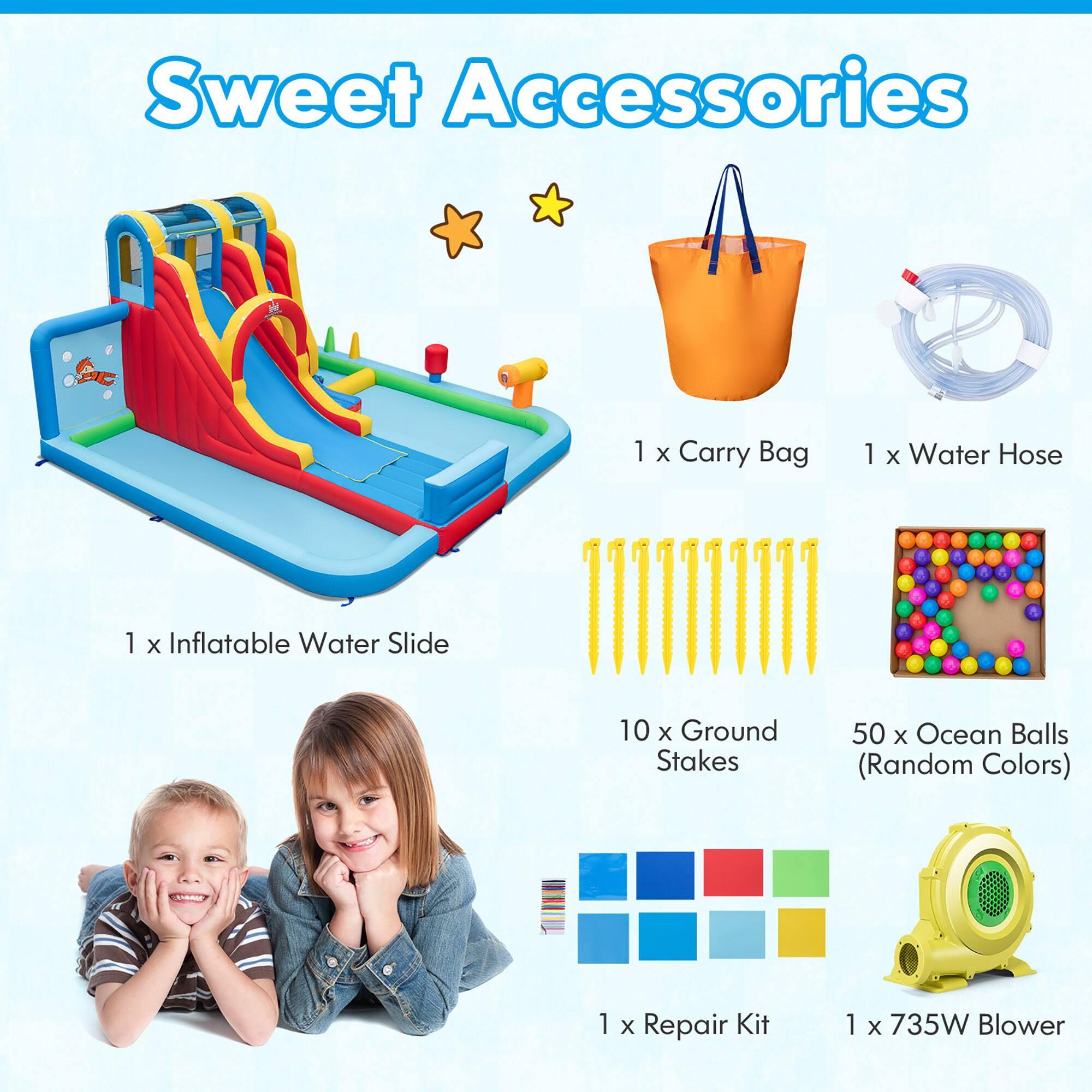 Sweet Accessories

1 x Inflatable Water Slide  
1 x Carry Bag  
10 x Ground Stakes  
1 x Water Hose  
50 x Ocean Balls (Random Colors)  
1 x Repair Kit  
1 x 735W Blower