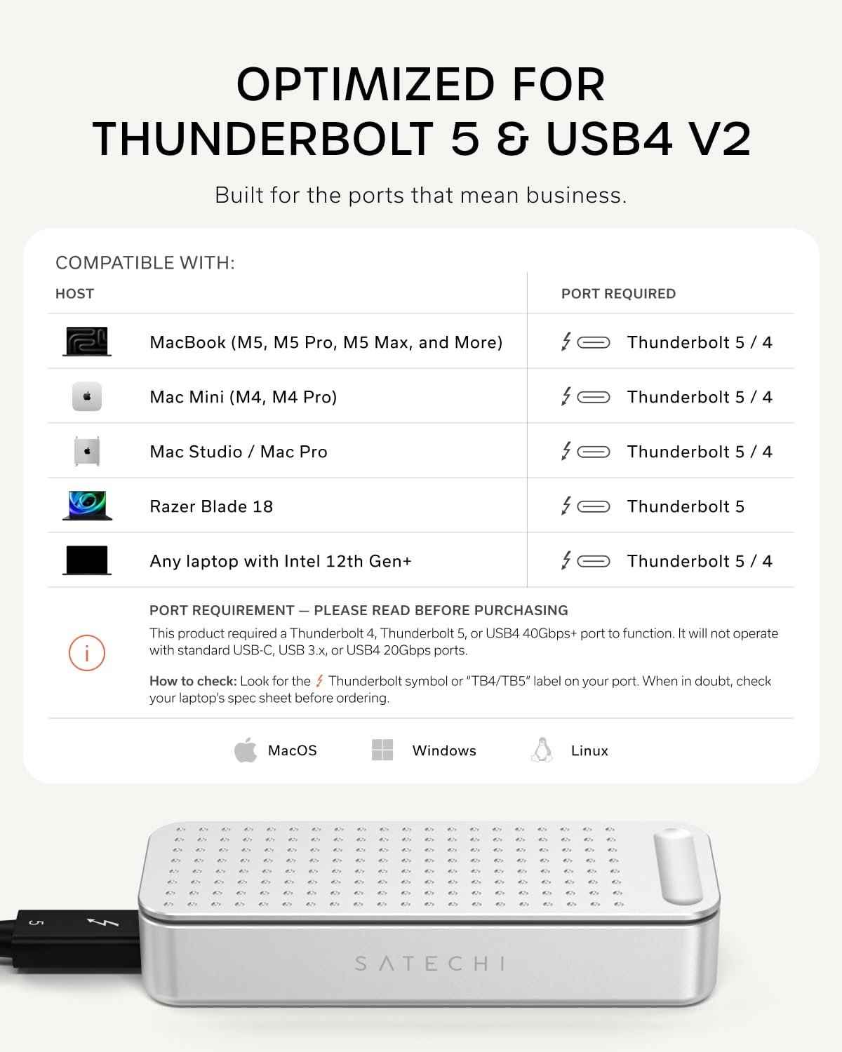 OPTIMIZED FOR THUNDERBOLT 5 & USB4 V2  
Built for the ports that mean business.

COMPATIBLE WITH:  
HOST  
- MacBook (M5, M5 Pro, M5 Max, and More)  
- Mac Mini (M4, M4 Pro)  
- Mac Studio / Mac Pro  
- Razer Blade 18  
- Any laptop with Intel 12th Gen+  

PORT REQUIRED  
- Thunderbolt 5 / 4  
- Thunderbolt 5 / 4  
- Thunderbolt 5  
- Thunderbolt 5 / 4  

PORT REQUIREMENT — PLEASE READ BEFORE PURCHASING  
This product requires a Thunderbolt 4, Thunderbolt 5, or USB4 40Gbps+ port to function. It will not operate with standard USB-C, USB 3.x, or USB4 20Gbps ports.  
How to check: Look for the Thunderbolt symbol or "TB4/TB5" label on your port. When in doubt, check your laptop's spec sheet before ordering.  

MacOS Windows Linux  

SATECHI