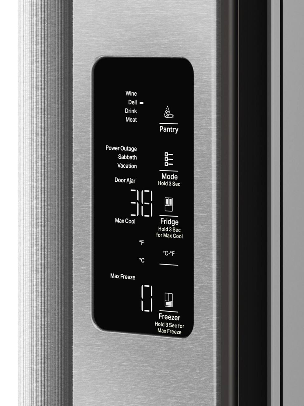 Wine  
Deli  
Drink  
Meat  

Pantry  

Power Outage  
Sabbath  
Vacation  
Door Ajar  

Mode  
Hold 3 Sec  

31.8  
Max Cool  
°F  
°C  

Fridge  
Hold 3 Sec for Max Cool  
°C-°F  

Max Freeze  

Freezer  
Hold 3 Sec for Max Freeze