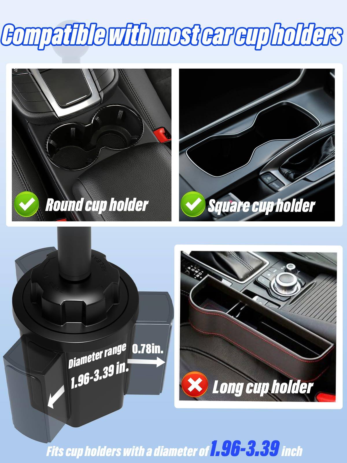 Compatible with most car cup holders

- Round cup holder
- Square cup holder

Diameter range: 0.78in. to 1.96-3.39in.

Fits cup holders with a diameter of 1.96-3.39 inch

Long cup holder (not compatible)