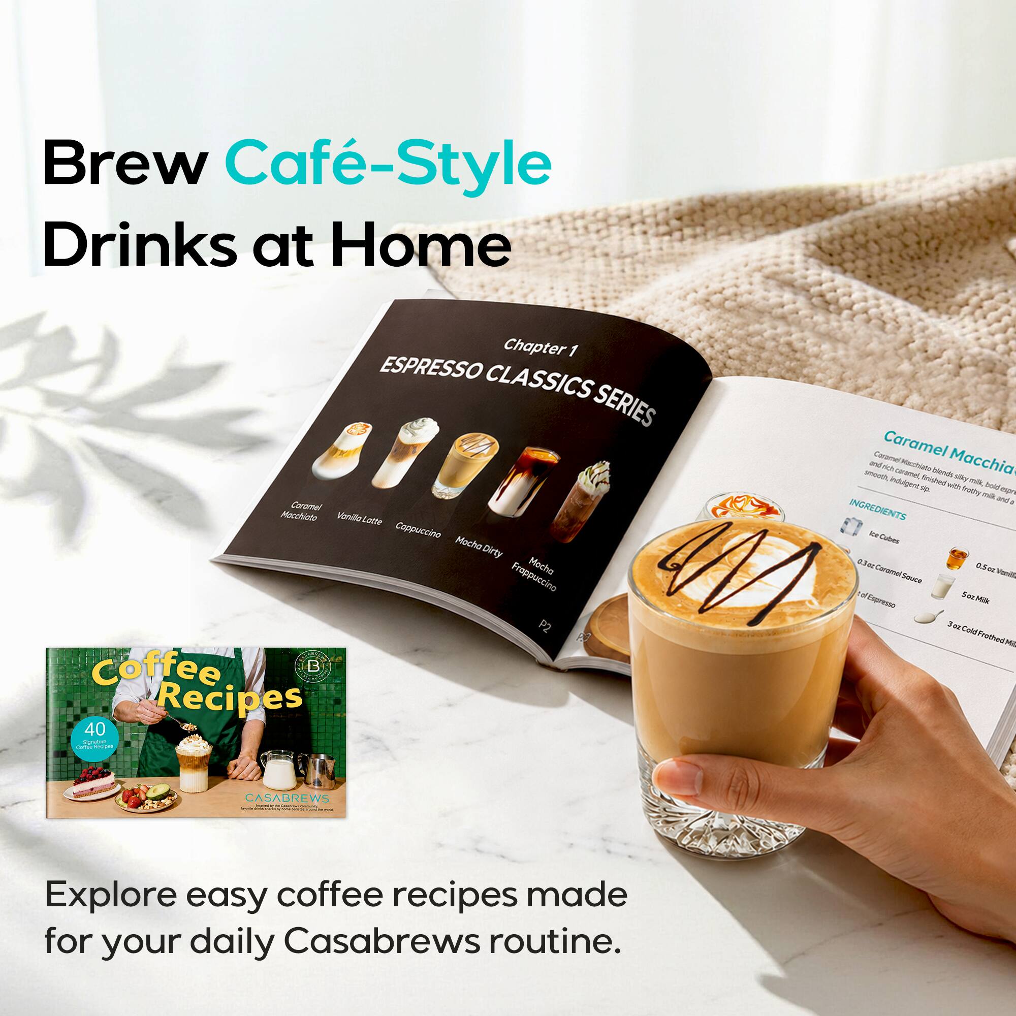 Brew Café-Style Drinks at Home

Chapter 1 ESPRESSO CLASSICS SERIES
Caramel Macchiato Vanilla Latte Cappuccino Mocha Dirty Frappuccino Macha P2 Coffee B Recipes 40 Signature Syster Recipes

Caramel Caramel Macchia and rich Macchiats smooth, caramel, finished blends silky indulgent sip. with milk, bold frothy milk espresso and INGREDIENTS Ice Cubes 0.3cc Caramel 0.5oz Sauce Vanilla of Espresso SeeMilk 3 oz Cold Frothed

CASABREWS

Explore easy coffee recipes made for your daily Casabrews routine.