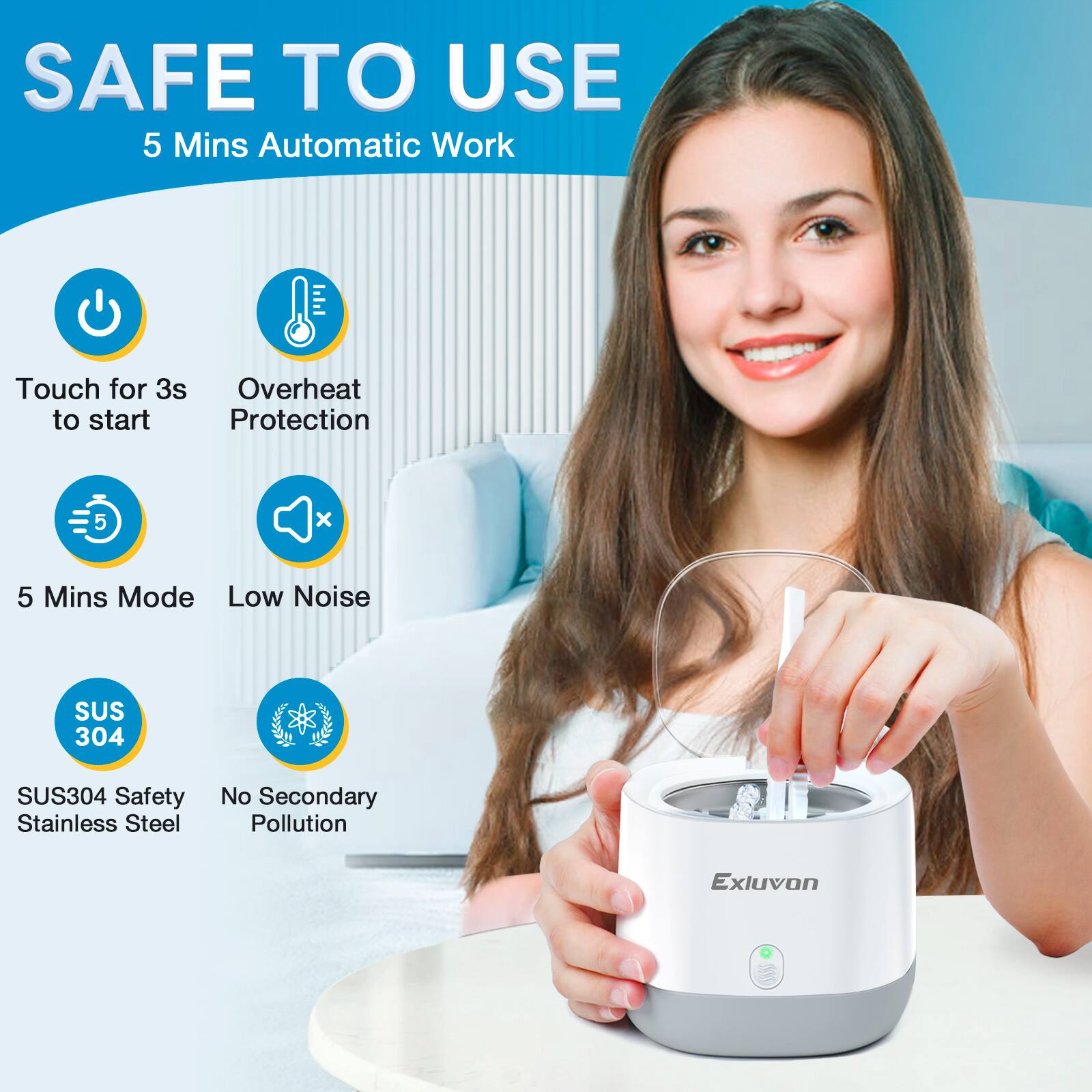 SAFE TO USE  
5 Mins Automatic Work  
Touch for 3s to start  
Overheat Protection  
5 Mins Mode  
Low Noise  
SUS304 Safety Stainless Steel  
No Secondary Pollution  
Exluvon