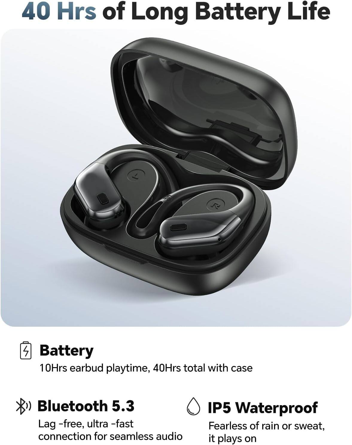 40 Hrs of Long Battery Life

Battery
10Hrs earbud playtime, 40Hrs total with case

Bluetooth 5.3
Lag-free, ultra-fast connection for seamless audio

IP5 Waterproof
Fearless of rain or sweat, it plays on