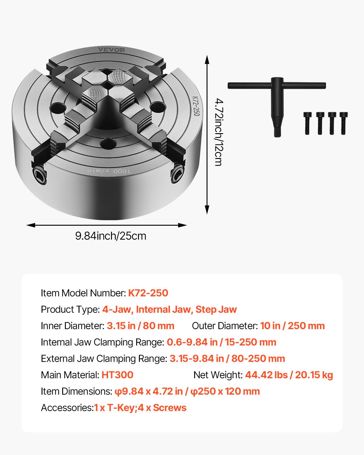VEVOR 1800 K72-250  
4.72 inch / 12 cm  
9.84 inch / 25 cm  

Item Model Number: K72-250  
Product Type: 4-Jaw, Internal Jaw, Step Jaw  
Inner Diameter: 3.15 in / 80 mm  
Outer Diameter: 10 in / 250 mm  
Internal Jaw Clamping Range: 0.6-9.84 in / 15-250 mm  
External Jaw Clamping Range: 3.15-9.84 in / 80-250 mm  
Main Material: HT300  
Net Weight: 44.42 lbs / 20.15 kg  
Item Dimensions: 9.84 x 4.72 in / 250 x 120 mm  
Accessories: 1x T-Key; 4x Screws