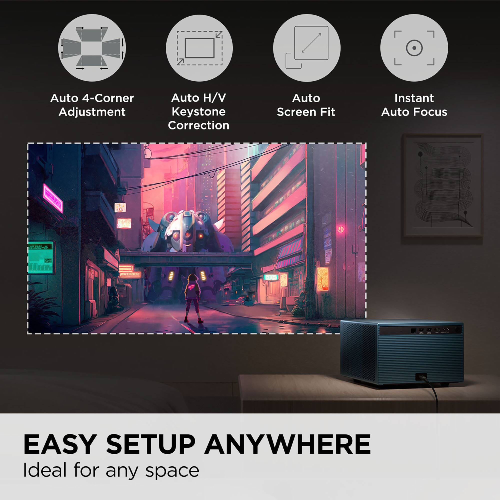 Auto 4-Corner Adjustment  
Auto H/V Keystone Correction  
Auto Screen Fit  
Instant Auto Focus  

EASY SETUP ANYWHERE  
Ideal for any space