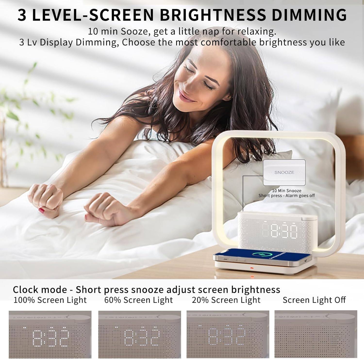 3 LEVEL-SCREEN BRIGHTNESS DIMMING

10 min Sooze, get a little nap for relaxing.

3 Lv Display Dimming, Choose the most comfortable brightness you like

Clock mode - Short press snooze adjust screen brightness

100% Screen Light

60% Screen Light

20% Screen Light

Screen Light Off

10 Min Snooze
Short press - Alarm goes off