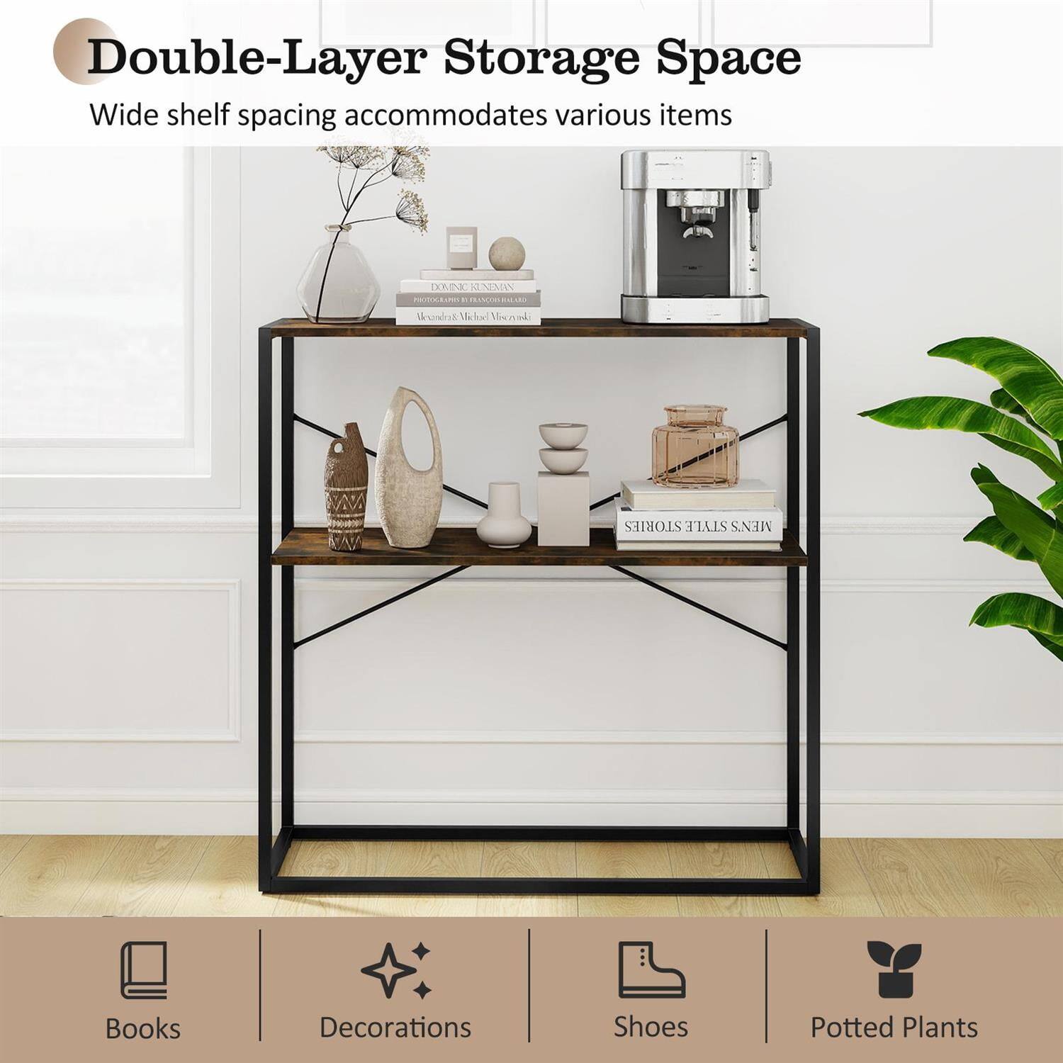 Double-Layer Storage Space  
Wide shelf spacing accommodates various items  

Books  
Decorations  
Shoes  
Potted Plants