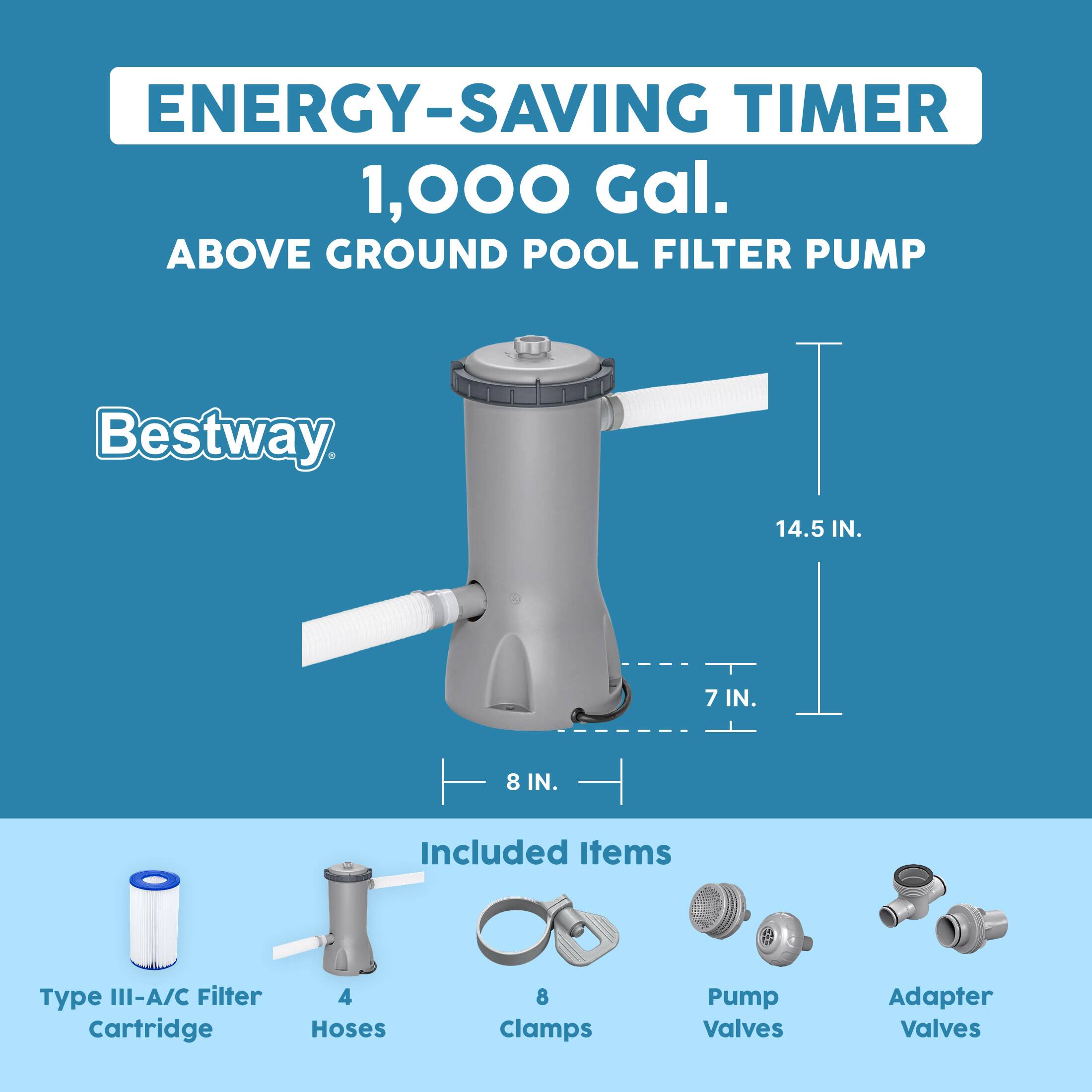 ENERGY-SAVING TIMER  
1,000 Gal.  
ABOVE GROUND POOL FILTER PUMP  

Bestway  

Included Items  
- Type III-A/C Filter Cartridge  
- 4 Hoses  
- 8 Clamps  
- Pump Valves  
- Adapter Valves  

Dimensions:  
- 14.5 IN.  
- 8 IN.  
- 7 IN.
