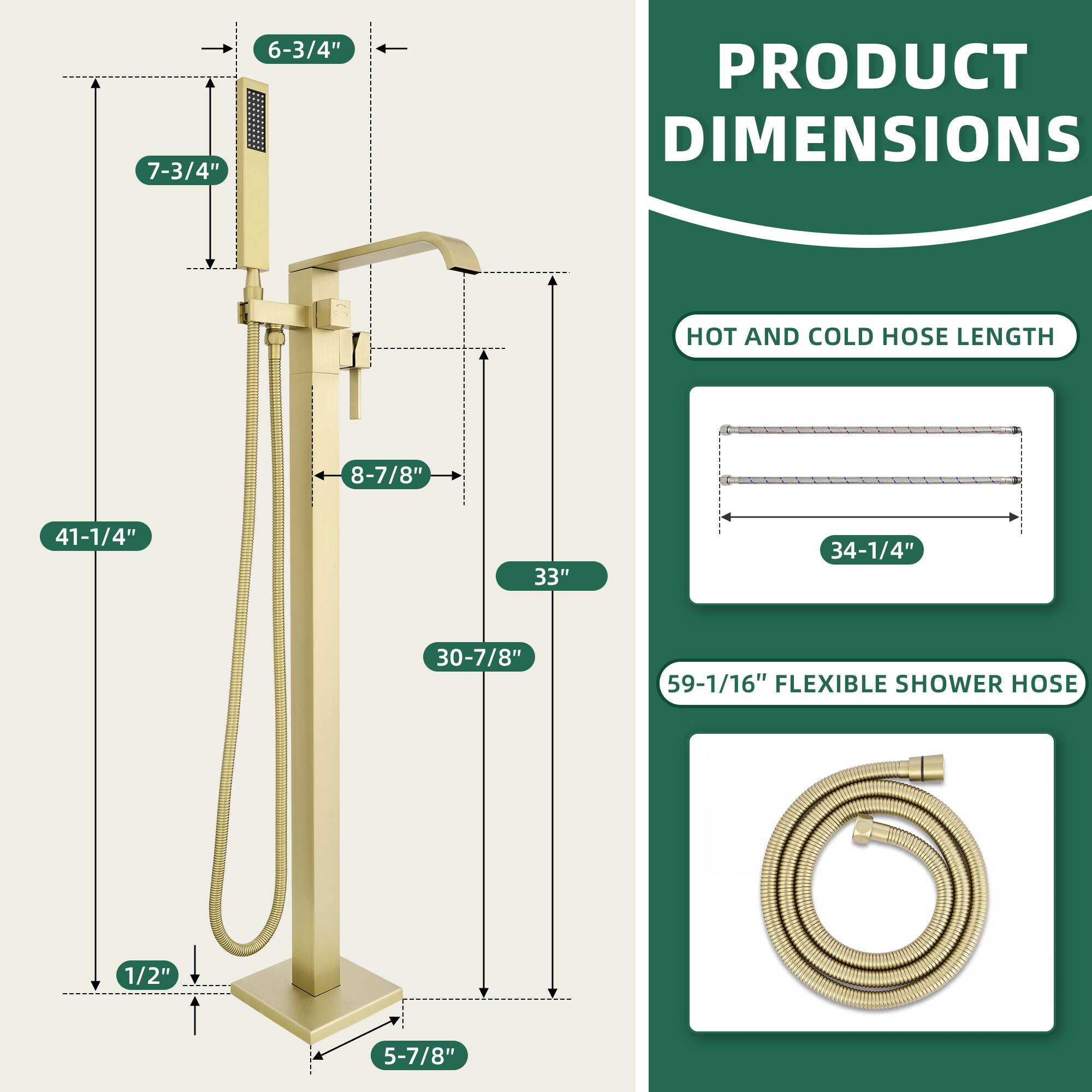 PRODUCT DIMENSIONS

- 7-3/4"
- 6-3/4"
- 8-7/8"
- 41-1/4"
- 33"
- 30-7/8"
- 1/2"
- 5-7/8"

HOT AND COLD HOSE LENGTH
- 34-1/4"

FLEXIBLE SHOWER HOSE
- 59-1/16"
