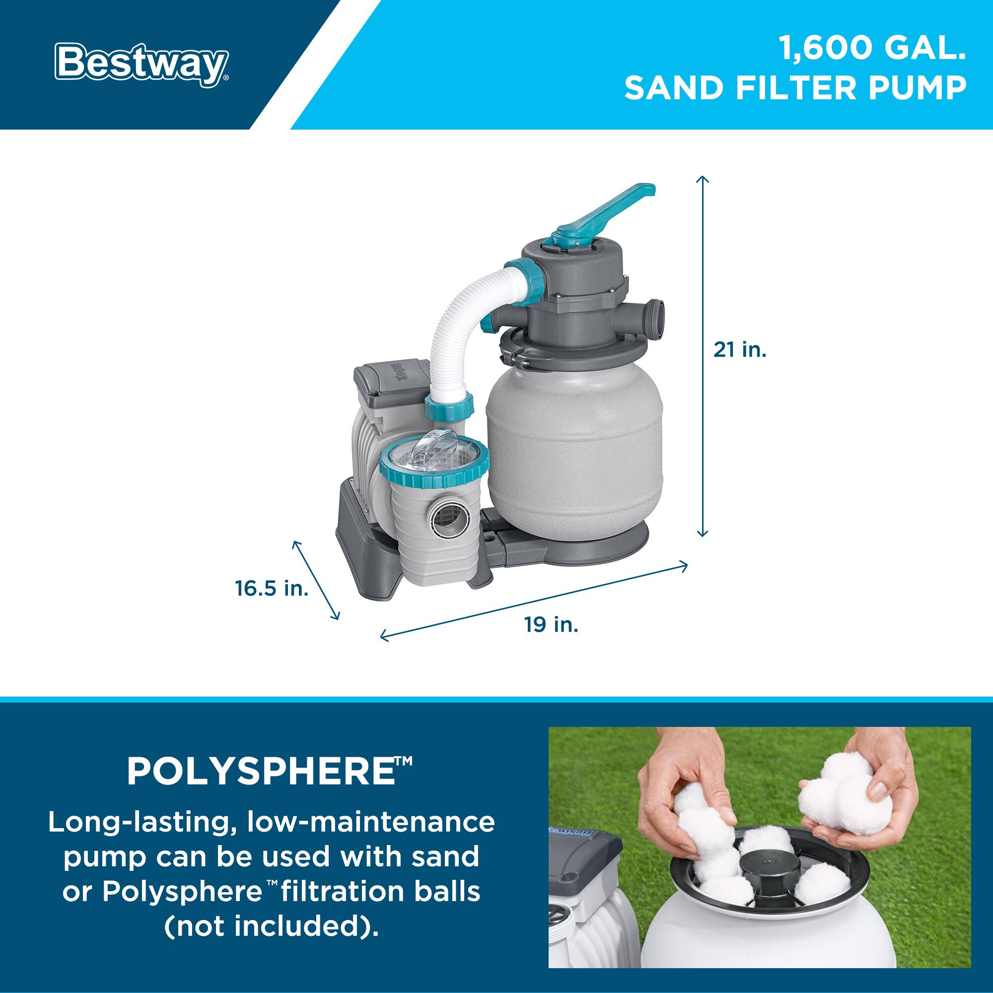 Bestway 1,600 GAL. SAND FILTER PUMP  
21 in. 16.5 in. 19 in.  
POLYSHERE  
Long-lasting, low-maintenance pump can be used with sand or Polysphere™ filtration balls (not included).