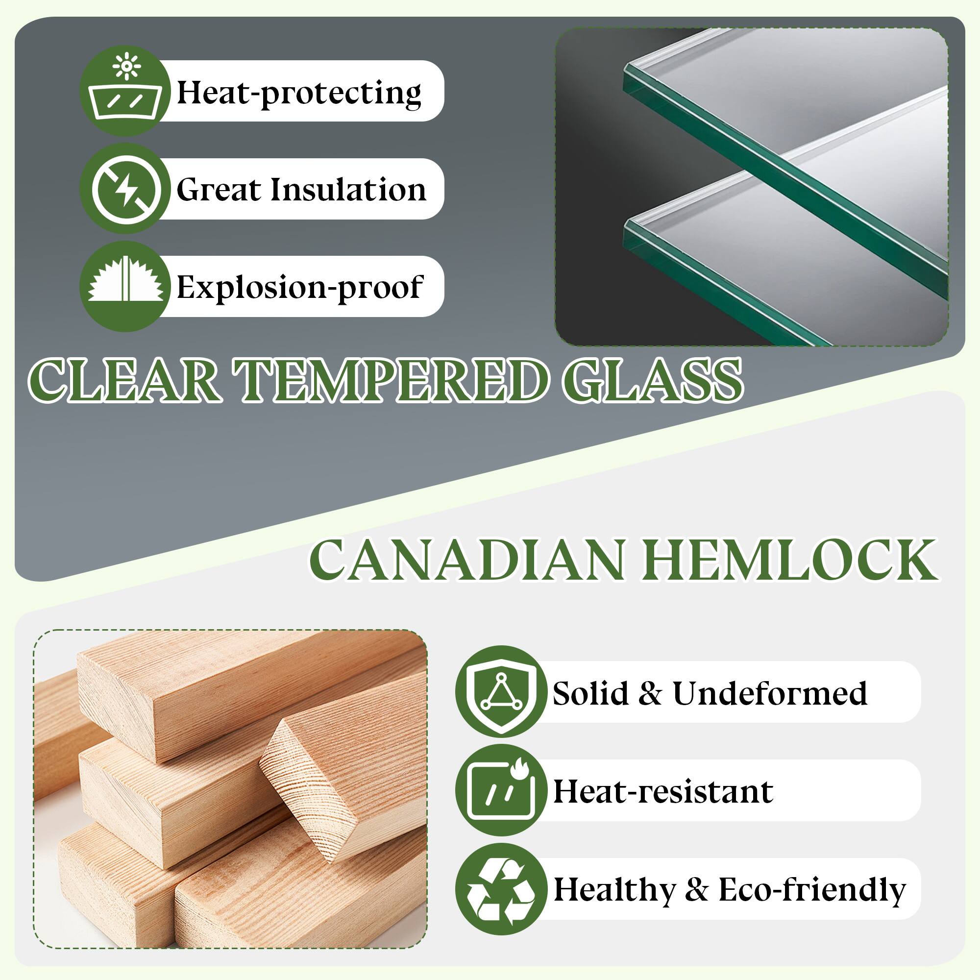 - Heat-protecting
- Great Insulation
- Explosion-proof

CLEAR TEMPERED GLASS

CANADIAN HEMLOCK

- Solid & Undeformed
- Heat-resistant
- Healthy & Eco-friendly