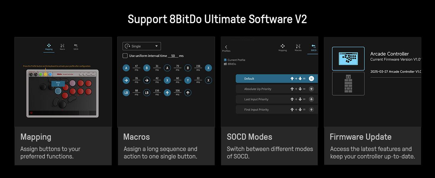 Support 8BitDo Ultimate Software V2

Mapping
Assign buttons to your preferred functions.

Macros
Assign a long sequence and action to one single button.

SOCD Modes
Switch between different modes of SOCD.

Firmware Update
Access the latest features and keep your controller up-to-date.

Profiles
Current Profile: 8BDo Mapping

Default
Absolute Priority
Last Input Priority
First Input Priority

Arcade Controller
Current Firmware Version V1.0
2025-03-27 Arcade Controller V1.C

Single
Use uniform interval time: 50 ms

A: 47 ms
B: 31 ms
X: 79 ms
Y: 156 ms

LB: 35 ms
RB: 43 ms

LB: 156 ms
RB: 156 ms