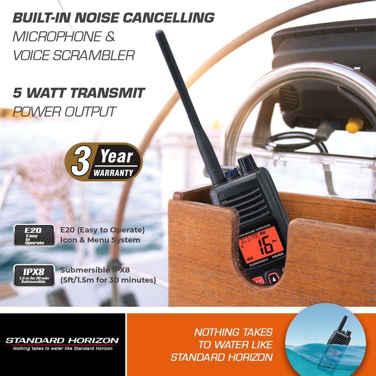 BUILT-IN NOISE CANCELLING MICROPHONE & VOICE SCRAMBLER  
5 WATT TRANSMIT POWER OUTPUT  
3 Year WARRANTY  

E20 (Easy to Operate)  
Icon & Menu System  

IPX8 Submersible  
(5ft/1.5m for 30 minutes)  

STANDARD HORIZON  
Nothing takes to water like Standard Horizon