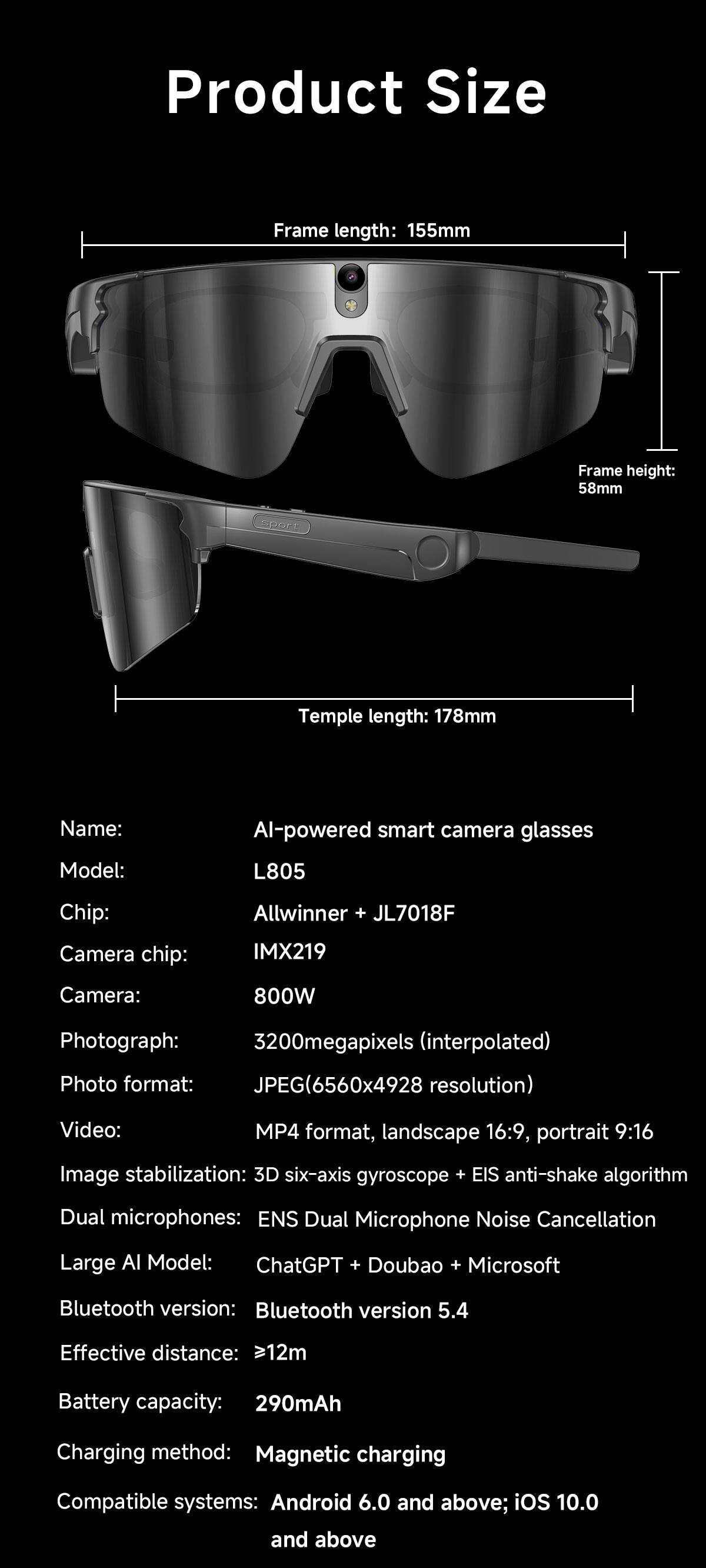 Product Size

Frame length: 155mm  
Frame height: 58mm  
Temple length: 178mm

Name: Al-powered smart camera glasses  
Model: L805  
Chip: Allwinner + JL7018F  
Camera chip: IMX219  
Camera: 800W  
Photograph: 3200megapixels (interpolated)  
Photo format: JPEG (6560x4928 resolution)  
Video: MP4 format, landscape 16:9, portrait 9:16  
Image stabilization: 3D six-axis gyroscope + EIS anti-shake algorithm  
Dual microphones: ENS Dual Microphone Noise Cancellation  
Large AI Model: ChatGPT + Doubao + Microsoft  
Bluetooth version: Bluetooth version 5.4  
Effective distance: >12m  
Battery capacity: 290mAh  
Charging method: Magnetic charging  
Compatible systems: Android 6.0 and above; iOS 10.0 and above