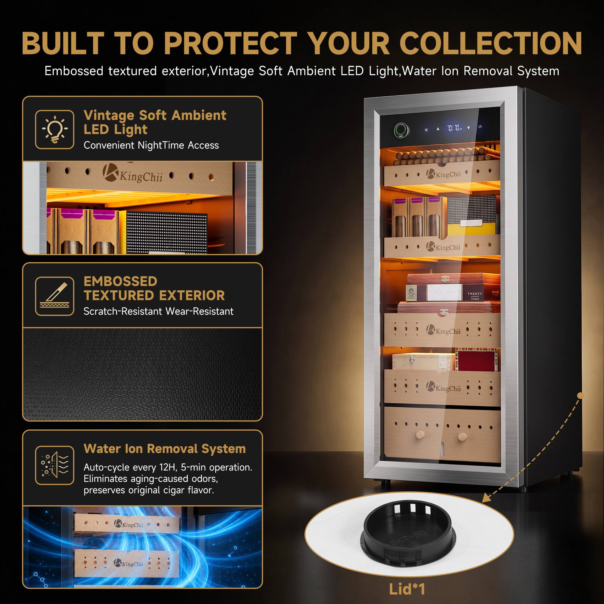 BUILT TO PROTECT YOUR COLLECTION

Embossed textured exterior, Vintage Soft Ambient LED Light, Water Ion Removal System

Vintage Soft Ambient LED Light
Convenient NightTime Access

EMBOSSED TEXTURED EXTERIOR
Scratch-Resistant Wear-Resistant

Water Ion Removal System
Auto-cycle every 12H, 5-min operation. Eliminates aging-caused odors, preserves original cigar flavor.

Lid*1